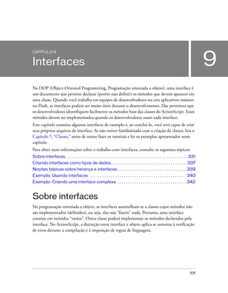 CAPÍTULO 9


Interfaces                                                                                                                               9
Na OOP (Object-Oriented Programming, Programação orientada a objeto), uma interface é
um documento que permite declarar (porém não definir) os métodos que devem aparecer em
uma classe. Quando você trabalha em equipes de desenvolvedores ou cria aplicativos maiores
no Flash, as interfaces podem ser muito úteis durante o desenvolvimento. Elas permitem que
os desenvolvedores identifiquem facilmente os métodos base das classes do ActionScript. Esses
métodos devem ser implementados quando os desenvolvedores usam cada interface.
Este capítulo examina algumas interfaces de exemplo e, ao concluí-lo, você será capaz de criar
seus próprios arquivos de interface. Se não estiver familiarizado com a criação de classes, leia o
Capítulo 7, “Classes,” antes de tentar fazer os tutoriais e ler os exemplos apresentados neste
capítulo.
Para obter mais informações sobre o trabalho com interfaces, consulte os seguintes tópicos:
Sobre interfaces . . . . . . . . . . . . . . . . . . . . . . . . . . . . . . . . . . . . . . . . . . . . . . . . . . . . . . . . . 331
Criando interfaces como tipos de dados. . . . . . . . . . . . . . . . . . . . . . . . . . . . . . . . . . . . 337
Noções básicas sobre herança e interfaces . . . . . . . . . . . . . . . . . . . . . . . . . . . . . . . . .339
Exemplo: Usando interfaces . . . . . . . . . . . . . . . . . . . . . . . . . . . . . . . . . . . . . . . . . . . . . 340
Exemplo: Criando uma interface complexa . . . . . . . . . . . . . . . . . . . . . . . . . . . . . . . . .342


Sobre interfaces
Na programação orientada a objeto, as interfaces assemelham-se a classes cujos métodos não
são implementados (definidos), ou seja, elas não “fazem” nada. Portanto, uma interface
consiste em métodos “vazios”. Outra classe poderá implementar os métodos declarados pela
interface. No ActionScript, a distinção entre interface e objeto aplica-se somente à verificação
de erros durante a compilação e à imposição de regras de linguagem.




                                                                                                                                 331
 