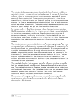 Uma interface não é uma classe; porém, essa afirmativa não é completamente verdadeira no
ActionScript durante a execução pois uma interface é abstrata. As interfaces do ActionScript
realmente existem na execução para permitir a conversão de tipos (a alteração de um tipo
existente de dados em outro tipo). O modelo de objeto do ActionScript 2.0 não oferece
suporte à herança múltipla. Portanto, uma classe pode herdar as características de uma única
classe pai. Essa classe pai pode ser uma classe básica ou do Flash Player ou, ainda, uma classe
definida pelo usuário (personalizada). É possível usar interfaces para implementar uma forma
limitada de herança múltipla, pela qual uma classe herda mais de uma classe.
Por exemplo, em C++, a classe Cat pode estender a classe Mammal, bem como uma classe
Playful, que contém os métodos chaseTail() e eatCatNip(). Como o Java, o ActionScript
2.0 não permite que uma classe estenda várias classes diretamente, mas permite que ela
estenda uma única classe e implemente várias interfaces. Portanto, você pode criar uma
interface Playful que declara os métodos chaseTail() e eatCatNip(). Uma classe Gato, ou
qualquer outra classe, pode implementar essa interface e fornecer definições para esses
métodos.
Uma interface também pode ser considerada como um “contrato de programação” que pode
ser usado para impor os relacionamentos entre classes não relacionadas de outra maneira. Por
exemplo, suponha que você esteja trabalhando com uma equipe de programadores, cada um
responsável por uma classe diferente do mesmo aplicativo. Ao projetar o aplicativo, você
estabelece um conjunto de métodos que as diferentes classes usarão para se comunicar. Você
cria uma interface que declara esses métodos, seus parâmetros e tipos de retorno. Qualquer
classe que implemente essa interface deve fornecer definições para esses métodos; caso
contrário, ocorrerá um erro do compilador. A interface é como um protocolo de comunicação
ao qual todas as classes devem aderir.
Uma maneira de fazer isso é criar uma classe que defina todos esses métodos e, em seguida,
fazer com que cada classe seja estendida a partir dessa superclasse ou herde as características
dela. Como o aplicativo consiste em classes que não estão relacionadas, não faz sentido impor
uma hierarquia de classe comum a elas. Uma solução melhor é criar uma interface que declare
os métodos que essas classes usam para se comunicar e, em seguida, fazer cada classe
implementar (fornecer suas próprias definições para) esses métodos.
Normalmente, você pode programar bem sem usar interfaces. Entretanto, quando usadas
apropriadamente, as interfaces podem tornar o projeto dos aplicativos mais elegante,
dimensionável e fácil de manter.




332   Interfaces
 
