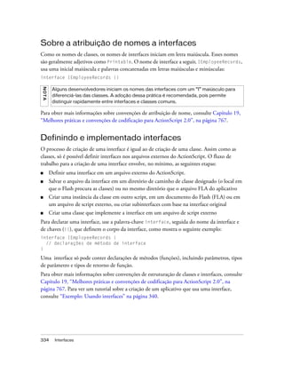 Sobre a atribuição de nomes a interfaces
Como os nomes de classes, os nomes de interfaces iniciam em letra maiúscula. Esses nomes
são geralmente adjetivos como Printable. O nome de interface a seguir, IEmployeeRecords,
usa uma inicial maiúscula e palavras concatenadas em letras maiúsculas e minúsculas:
interface IEmployeeRecords {}
NO TA




         Alguns desenvolvedores iniciam os nomes das interfaces com um “I” maiúsculo para
         diferenciá-las das classes. A adoção dessa prática é recomendada, pois permite
         distinguir rapidamente entre interfaces e classes comuns.

Para obter mais informações sobre convenções de atribuição de nome, consulte Capítulo 19,
“Melhores práticas e convenções de codificação para ActionScript 2.0”, na página 767.


Definindo e implementado interfaces
O processo de criação de uma interface é igual ao de criação de uma classe. Assim como as
classes, só é possível definir interfaces nos arquivos externos do ActionScript. O fluxo de
trabalho para a criação de uma interface envolve, no mínimo, as seguintes etapas:
■       Definir uma interface em um arquivo externo do ActionScript.
■       Salvar o arquivo da interface em um diretório de caminho de classe designado (o local em
        que o Flash procura as classes) ou no mesmo diretório que o arquivo FLA do aplicativo
■       Criar uma instância da classe em outro script, em um documento do Flash (FLA) ou em
        um arquivo de script externo, ou criar subinterfaces com base na interface original
■       Criar uma classe que implemente a interface em um arquivo de script externo
Para declarar uma interface, use a palavra-chave interface, seguida do nome da interface e
de chaves ({}), que definem o corpo da interface, como mostra o seguinte exemplo:
interface IEmployeeRecords {
  // declarações de método de interface
}

Uma interface só pode conter declarações de métodos (funções), incluindo parâmetros, tipos
de parâmetro e tipos de retorno de função.
Para obter mais informações sobre convenções de estruturação de classes e interfaces, consulte
Capítulo 19, “Melhores práticas e convenções de codificação para ActionScript 2.0”, na
página 767. Para ver um tutorial sobre a criação de um aplicativo que usa uma interface,
consulte “Exemplo: Usando interfaces” na página 340.




334       Interfaces
 