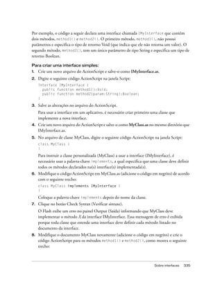 Por exemplo, o código a seguir declara uma interface chamada IMyInterface que contém
dois métodos, method1() e method2(). O primeiro método, method1(), não possui
parâmetros e especifica o tipo de retorno Void (que indica que ele não retorna um valor). O
segundo método, method2(), tem um único parâmetro de tipo String e especifica um tipo de
retorno Boolean.

Para criar uma interface simples:
1.   Crie um novo arquivo do ActionScript e salve-o como IMyInterface.as.
2.   Digite o seguinte código ActionScript na janela Script:
     interface IMyInterface {
       public function method1():Void;
       public function method2(param:String):Boolean;
     }

3.   Salve as alterações no arquivo do ActionScript.
     Para usar a interface em um aplicativo, é necessário criar primeiro uma classe que
     implemente a nova interface.
4.   Crie um novo arquivo do ActionScript e salve-o como MyClass.as no mesmo diretório que
     IMyInterface.as.
5.   No arquivo de classe MyClass, digite o seguinte código ActionScript na janela Script:
     class MyClass {
     }

     Para instruir a classe personalizada (MyClass) a usar a interface (IMyInterface), é
     necessário usar a palavra-chave implements, a qual especifica que uma classe deve definir
     todos os métodos declarados na(s) interface(s) implementada(s).
6.   Modifique o código ActionScript em MyClass.as (adicione o código em negrito) de acordo
     com o seguinte trecho:
     class MyClass implements IMyInterface {
     }

     Coloque a palavra-chave implements depois do nome da classe.
7.   Clique no botão Check Syntax (Verificar sintaxe).
     O Flash exibe um erro no painel Output (Saída) informando que MyClass deve
     implementar o método X da interface IMyInterface. Essa mensagem de erro é exibida
     porque toda classe que estende uma interface deve definir cada método listado no
     documento da interface.
8.   Modifique o documento MyClass novamente (adicione o código em negrito) e crie o
     código ActionScript para os métodos method1() e method2(), como mostra o seguinte
     trecho:



                                                                          Sobre interfaces   335
 