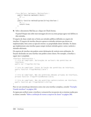 class MyClass implements IMyInterface {
       public function method1():Void {
          // ...
       };
       public function method2(param:String):Boolean {
          // ...
          return true;
       }
     }

9.   Salve o documento MyClass.as e clique em Check Syntax.
     O painel Output não exibe mais mensagens de erro ou avisos porque agora você definiu os
     dois métodos.
O arquivo de classe criado não se limita aos métodos públicos definidos no arquivo de
interface. O arquivo de interface descreve apenas os métodos mínimos que devem ser
implementados, bem como os tipos de retorno e as propriedades desses métodos. As classes
que implementam uma interface quase sempre incluem métodos getter e setter, variáveis e
métodos adicionais.
Os arquivos de interface não podem conter declarações de variáveis nem atribuições. As
funções declaradas em uma interface não podem conter chaves. Por exemplo, a interface a
seguir não é compilada:
interface IBadInterface {
  // Erro do compilador. Declarações de variáveis não permitidas em
  interfaces.
  public var illegalVar:String;

     // Erro do compilador. Corpos de função não permitidos em interfaces.
     public function illegalMethod():Void {
     }

     // Erro do compilador. Não são permitidos métodos privados em interfaces.
     private function illegalPrivateMethod():Void;

     // Erro do compilador. Não são permitidos getters/setters em interfaces.
     public function get illegalGetter():String;
}

Para ver um tutorial que demonstra como criar uma interface complexa, consulte “Exemplo:
Usando interfaces” na página 340.
As regras para atribuir nome a interfaces e armazená-las nos pacotes são as mesmas usadas para
as classes; consulte “Sobre a atribuição de nomes a arquivos de classes” na página 280.




336     Interfaces
 