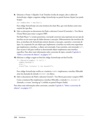 8.    Selecione o Frame 1 (Quadro 1) da Timeline (Linha de tempo), abra o editor do
      ActionScript e digite o seguinte código ActionScript no painel Actions (Ações) (ou janela
      Script):
      var newBox:Box = new Box();

      Esse código ActionScript cria uma instância da classe Box, que você declara como uma
      variável do tipo Box.
9.    Salve as alterações no documento do Flash e selecione Control (Controlar) > Test Movie
      (Testar filme) para testar o arquivo SWF.
      No Flash Player 7 e versões posteriores, você pode converter uma expressão em um tipo de
      interface ou em outro tipo de dados durante a execução. Diferentemente das interfaces do
      Java, as interfaces do ActionScript existem durante a execução, o permite a conversão de
      tipos. Se a expressão for um objeto que implemente a interface ou tenha uma superclasse
      que implemente a interface, o objeto será retornado. Caso contrário, será retornado null.
      Esse recurso é útil para verificar se determinado objeto implementa uma interface
      específica. Para obter mais informações sobre conversão de tipos, consulte Capítulo 4,
      “Sobre a conversão de objetos”, na página 117.
10. Adicione   o código a seguir ao final do código ActionScript em boxTest.fla:
      if (IMovable(newBox) != null) {
        newBox.moveUp();
        else {
        trace("box instance is not movable");
      }

      Esse código ActionScript verifica se a instância newBox implementa a interface IMovable
      antes da chamada do método moveUp() no objeto.
11.   Salve o documento do Flash e selecione Control > Test Movie para testar o arquivo SWF.
      Como a instância Box implementa a interface IMovable, o método Box.moveUp() é
      chamado, e o texto “moving up” é exibido no painel Output (Saída).
Para obter mais informações sobre conversão, consulte Capítulo 4, “Sobre a conversão de
objetos”, na página 117.




338     Interfaces
 
