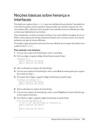 Noções básicas sobre herança e
interfaces
Você pode usar a palavra-chave extends para criar subclasses de uma interface. Isso poderá ser
muito útil em projetos maiores quando se deseja estender uma interface existente (ou criar
uma subclasse dela) e adicionar outros métodos. Esses métodos devem ser definidos por todas
as classes que implementam essa interface.
Uma consideração a ser feita ao estender interfaces é que serão exibidas mensagens de erro no
Flash se vários arquivos de interface declararem funções com os mesmos nomes, mas tiverem
parâmetros ou tipos de retorno diferentes.
O exemplo a seguir demonstra como uma criar uma subclasse de um arquivo de interface com
a palavra-chave extends.

Para estender uma interface:
1.   Crie um novo arquivo do ActionScript e salve-o como Ia.as.
2.   Em Ia.as, digite o seguinte código ActionScript na janela Script:
     interface Ia {
       public function f1():Void;
       public function f2():Void;
     }

3.   Salve as alterações no arquivo do ActionScript.
4.   Crie um novo arquivo do ActionScript e salve-o como Ib.as na mesma pasta que o arquivo
     Ia.as criado na etapa 1.
5.   No arquivo Ib.as, digite o seguinte código ActionScript na janela Script:
     interface Ib extends Ia {
       public function f8():Void;
       public function f9():Void;
     }

6.   Salve as alterações no arquivo do ActionScript.
7.   Crie um novo arquivo do ActionScript e salve-o como ClassA.as no mesmo diretório que
     os dois arquivos anteriores.
8.   Em ClassA.as, digite o seguinte código ActionScript na janela Script:
     class ClassA implements Ib {
       // f1() e f2() são definidos na interface Ia.
       public function f1():Void {
       }
       public function f2():Void {
       }




                                                   Noções básicas sobre herança e interfaces   339
 