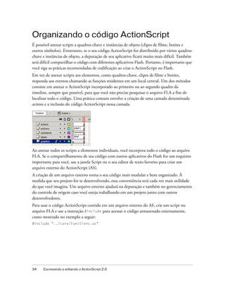 Organizando o código ActionScript
É possível anexar scripts a quadros-chave e instâncias de objeto (clipes de filme, botões e
outros símbolos). Entretanto, se o seu código ActionScript for distribuído por vários quadros-
chave e instâncias de objeto, a depuração de seu aplicativo ficará muito mais difícil. Também
será difícil compartilhar o código com diferentes aplicativos Flash. Portanto, é importante que
você siga as práticas recomendadas de codificação ao criar o ActionScript no Flash.
Em vez de anexar scripts aos elementos, como quadros-chave, clipes de filme e botões,
responda aos eventos chamando as funções residentes em um local central. Um dos métodos
consiste em anexar o ActionScript incorporado ao primeiro ou ao segundo quadro da
timeline, sempre que possível, para que você não precise pesquisar o arquivo FLA a fim de
localizar todo o código. Uma prática comum envolve a criação de uma camada denominada
actions e a inclusão do código ActionScript nessa camada.




Ao anexar todos os scripts a elementos individuais, você incorpora todo o código ao arquivo
FLA. Se o compartilhamento de seu código com outros aplicativos do Flash for um requisito
importante para você, use a janela Script ou o seu editor de texto favorito para criar um
arquivo externo do ActionScript (AS).
A criação de um arquivo externo torna o seu código mais modular e bem organizado. À
medida que seu projeto for se desenvolvendo, essa conveniência terá cada vez mais utilidade
do que você imagina. Um arquivo externo ajudará na depuração e também no gerenciamento
do controle de origem caso você esteja trabalhando em um projeto junto com outros
desenvolvedores.
Para usar o código ActionScript contido em um arquivo externo do AS, crie um script no
arquivo FLA e use a instrução #include para acessar o código armazenado externamente,
como mostrado no exemplo a seguir:
#include "../core/Functions.as"




34    Escrevendo e editando o ActionScript 2.0
 