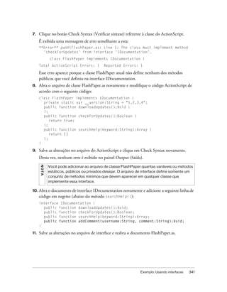 7.    Clique no botão Check Syntax (Verificar sintaxe) referente à classe do ActionScript.
      É exibida uma mensagem de erro semelhante a esta:
      **Error** pathFlashPaper.as: Line 1: The class must implement method
        'checkForUpdates' from interface 'IDocumentation'.
               class FlashPaper implements IDocumentation {
      Total ActionScript Errors: 1            Reported Errors: 1

      Esse erro aparece porque a classe FlashPaper atual não define nenhum dos métodos
      públicos que você definiu na interface IDocumentation.
8.    Abra o arquivo de classe FlashPaper.as novamente e modifique o código ActionScript de
      acordo com o seguinte código:
      class FlashPaper implements IDocumentation {
        private static var __version:String = "1,2,3,4";
        public function downloadUpdates():Void {
        };
        public function checkForUpdates():Boolean {
           return true;
        };
        public function searchHelp(keyword:String):Array {
           return []
        };
      }

9.    Salve as alterações no arquivo do ActionScript e clique em Check Syntax novamente.
      Desta vez, nenhum erro é exibido no painel Output (Saída).
      N OT A




               Você pode adicionar ao arquivo de classe FlashPaper quantas variáveis ou métodos
               estáticos, públicos ou privados desejar. O arquivo de interface define somente um
               conjunto de métodos mínimos que devem aparecer em qualquer classe que
               implemente essa interface.

10. Abra o documento de interface IDocumentation novamente e adicione a seguinte linha de
      código em negrito (abaixo do método searchHelp()):
      interface IDocumentation {
        public function downloadUpdates():Void;
        public function checkForUpdates():Boolean;
        public function searchHelp(keyword:String):Array;
        public function addComment(username:String, comment:String):Void;
      }

11.   Salve as alterações no arquivo de interface e reabra o documento FlashPaper.as.




                                                                  Exemplo: Usando interfaces   341
 