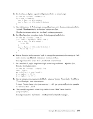 3.   Em Interface.as, digite o seguinte código ActionScript na janela Script:
     // nome do arquivo: InterfaceA.as
     interface InterfaceA {
       public function k():Number;
       public function n(z:Number):Number;
     }

4.   Salve o documento do ActionScript; em seguida, crie um novo documento do ActionScript
     chamado ClassB.as e salve-o no diretório complexInterface.
     ClassB.as implementa a interface InterfaceA criada anteriormente.
5.   Em ClassB.as, digite o seguinte código ActionScript na janela Script:
     // nome do arquivo: ClassB.as
     class ClassB implements InterfaceA {
       public function k():Number {
          return 25;
       }
       public function n(z:Number):Number {
          return (z + 5);
       }
     }

6.   Salve as alterações no documento ClassB.as; em seguida, crie um novo documento do Flash
     e salve-o como classbTest.fla no diretório complexInterface.
     Esse arquivo de classe testa a classe ClassB criada anteriormente.
7.   Em classbTest.fla, digite o seguinte código ActionScript no Frame 1 (Quadro 1) da
     Timeline (Linha de tempo):
     // nome do arquivo: classbTest.fla
     import ClassB;
     var myB:ClassB = new ClassB();
     trace(myB.k()); // 25
     trace(myB.n(7)); // 12

8.   Salve as alterações no documento do Flash e selecione Control (Controlar) > Test Movie
     (Testar filme) para testar o documento.
     O painel Output (Saída) exibe dois números, 25 e 12, que são os resultados dos métodos
     k() e n() da classe ClassB.
9.   Crie um novo arquivo do ActionScript e salve-o como ClassC.as no diretório
     complexInterface.
     Esse arquivo de classe implementa a interface InterfaceA criada na etapa 1.




                                                    Exemplo: Criando uma interface complexa   343
 