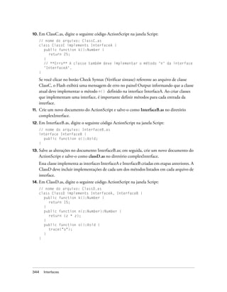 10. Em    ClassC.as, digite o seguinte código ActionScript na janela Script:
      // nome do arquivo: ClassC.as
      class ClassC implements InterfaceA {
        public function k():Number {
           return 25;
        }
        // **Erro** A classe também deve implementar o método 'n' da interface
        'InterfaceA'.
      }

      Se você clicar no botão Check Syntax (Verificar sintaxe) referente ao arquivo de classe
      ClassC, o Flash exibirá uma mensagem de erro no painel Output informando que a classe
      atual deve implementar o método n() definido na interface InterfaceA. Ao criar classes
      que implementam uma interface, é importante definir métodos para cada entrada da
      interface.
11.   Crie um novo documento do ActionScript e salve-o como InterfaceB.as no diretório
      complexInterface.
12. Em    InterfaceB.as, digite o seguinte código ActionScript na janela Script:
      // nome do arquivo: InterfaceB.as
      interface InterfaceB {
        public function o():Void;
      }

13.   Salve as alterações no documento InterfaceB.as; em seguida, crie um novo documento do
      ActionScript e salve-o como classD.as no diretório complexInterface.
      Essa classe implementa as interfaces InterfaceA e InterfaceB criadas em etapas anteriores. A
      ClassD deve incluir implementações de cada um dos métodos listados em cada arquivo de
      interface.
14. Em    ClassD.as, digite o seguinte código ActionScript na janela Script:
      // nome do arquivo: ClassD.as
      class ClassD implements InterfaceA, InterfaceB {
        public function k():Number {
           return 15;
        }
        public function n(z:Number):Number {
           return (z * z);
        }
        public function o():Void {
           trace("o");
        }
      }




344     Interfaces
 