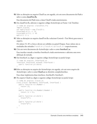 15.   Salve as alterações no arquivo ClassD.as; em seguida, crie um novo documento do Flash e
      salve-o como classdTest.fla.
      Esse documento do Flash testa a classe ClassD criada anteriormente.
16.   Em classdTest.fla, adicione o seguinte código ActionScript ao Frame 1 da Timeline:
      // nome do arquivo: classdTest.fla
      import ClassD;
      var myD:ClassD = new ClassD();
      trace(myD.k()); // 15
      trace(myD.n(7)); // 49
      myD.o(); // o

17.   Salve as alterações no arquivo classdTest.fla e selecione Control > Test Movie para testar o
      arquivo.
      Os valores 15, 49 e a letra o devem ser exibidos no painel Output. Esses valores são os
      resultados dos métodos ClassD.k(), ClassD.n() e ClassD.o() respectivamente.
18.   Crie um novo documento do ActionScript e salve-o como InterfaceC.as.
      Essa interface estende a interface InterfaceA criada anteriormente e adiciona uma nova
      definição de método.
19. Em    InterfaceC.as, digite o seguinte código ActionScript na janela Script:
      // nome do arquivo: InterfaceC.as
      interface InterfaceC extends InterfaceA {
        public function p():Void;
      }

20.Salve   as alterações no arquivo do ActionScript; em seguida, crie um novo arquivo do
      ActionScript e salve-o como ClassE.as no diretório complexInterface.
      Essa classe implementa duas interfaces, InterfaceB e InterfaceC.
21. No    arquivo ClassE.as, digite o seguinte código ActionScript na janela Script:
      // nome do arquivo: ClassE.as
      class ClassE implements InterfaceB, InterfaceC {
        public function k():Number {
           return 15;
        }
        public function n(z:Number):Number {
           return (z + 5);
        }
        public function o():Void {
           trace("o");
        }
        public function p():Void {
           trace("p");
        }
      }




                                                     Exemplo: Criando uma interface complexa    345
 