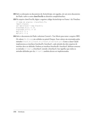 22.Salve as alterações no documento do ActionScript; em seguida, crie um novo documento
   do Flash e salve-o como classeTest.fla no diretório complexInterface.
23.No   arquivo classeTest.fla, digite o seguinte código ActionScript no Frame 1 da Timeline:
   // nome do arquivo: classeTest.fla
   import ClassE;
   var myE:ClassE = new ClassE();
   trace(myE.k()); // 15
   trace(myE.n(7)); // 12
   myE.o(); // o
   myE.p(); // p

24.Salve o documento do Flash e selecione Control > Test Movie para    testar o arquivo SWF.
   Os valores 15, 12, o e p são exibidos no painel Output. Esses valores são retornados pelos
   métodos ClassE.k(), ClassE.n(), ClassE.o() e ClassE.p(). Como a classe ClassE
   implementou as interfaces InterfaceB e InterfaceC, cada método dos dois arquivos de
   interface deve ser definido. Embora as interfaces InterfaceB e InterfaceC definam somente
   os métodos o() e p(), a InterfaceC estende a InterfaceA. Isso significa que todos os
   métodos definidos por ela, k() e n(), também devem ser implementados.




346   Interfaces
 
