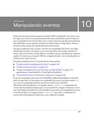 CAPÍTULO 10


Manipulando eventos                                                                           10
Eventos são ações que ocorrem enquanto um arquivo SWF é reproduzido. Um evento, como
um clique com o mouse ou um pressionamento de tecla, é chamado de evento do usuário, já
que é o resultado de uma interação direta com o usuário. Um evento gerado automaticamente
pelo Flash Player, como a aparência inicial de um clipe de filme no Stage (Palco), chama-se
evento do sistema, porque não é gerado diretamente pelo usuário.
Para que seu aplicativo reaja a eventos, você deve usar manipuladores de eventos, um código
ActionScript associado a um objeto e a um evento específicos. Por exemplo, quando um
usuário clicar em um botão no Stage (Palco), você poderá avançar a reprodução até o próximo
quadro. Ou, depois que um arquivo XML for carregado pela rede, o seu conteúdo poderá ser
exibido em um campo de texto.
Você pode manipular eventos no ActionScript de várias maneiras:
■   “Usando métodos manipuladores de eventos” na página 348
■   “Usando ouvintes de eventos” na página 351
■   “Usando manipuladores de eventos de botão e de clipe de filme” na página 355,
    especificamente, %{on handler}% e %{onClipEvent handler}%.
■   “Transmitindo eventos de instâncias de componentes” na página 360
O uso de manipuladores de eventos com %{loadMovie (MovieClip.loadMovie method)}%
pode ser imprevisível. Se você anexar um manipulador de eventos a um botão usando on(),
ou se criar um manipulador dinâmico usando um método como %{onPress
(MovieClip.onPress handler)}% e, em seguida, chamar loadMovie(), o manipulador de
eventos não estará disponível depois que o novo conteúdo for carregado. Entretanto, se você
usar %{onClipEvent handler}% ou %{on handler}% para anexar um manipulador de eventos
a um clipe de filme e, em seguida, chamar loadMovie() nesse clipe, o manipulador de
eventos ainda estará disponível depois que o novo código for carregado.




                                                                                        347
 