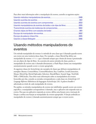 Para obter mais informações sobre a manipulação de eventos, consulte as seguintes seções:
Usando métodos manipuladores de eventos . . . . . . . . . . . . . . . . . . . . . . . . . . . . . . . .348
Usando ouvintes de eventos . . . . . . . . . . . . . . . . . . . . . . . . . . . . . . . . . . . . . . . . . . . . . . 351
Usando ouvintes de eventos com componentes . . . . . . . . . . . . . . . . . . . . . . . . . . . .353
Usando manipuladores de eventos de botão e de clipe de filme. . . . . . . . . . . . . . .355
Transmitindo eventos de instâncias de componentes . . . . . . . . . . . . . . . . . . . . . . . 360
Criando clipes de filme com estados de botão . . . . . . . . . . . . . . . . . . . . . . . . . . . . . . 361
Escopo do manipulador de eventos . . . . . . . . . . . . . . . . . . . . . . . . . . . . . . . . . . . . . . . .362
Escopo da palavra-chave this . . . . . . . . . . . . . . . . . . . . . . . . . . . . . . . . . . . . . . . . . . . . .365
Usando a classe Delegate . . . . . . . . . . . . . . . . . . . . . . . . . . . . . . . . . . . . . . . . . . . . . . . .366


Usando métodos manipuladores de
eventos
Um método manipulador de eventos é o método de uma classe que é chamado quando ocorre
um evento em uma instância dessa classe. Por exemplo, a classe MovieClip define um
manipulador de eventos onPress que é chamado sempre que o botão do mouse é pressionado
em um objeto de clipe de filme. Ao contrário de outros métodos de classe, porém, o
manipulador de eventos não é chamado diretamente; o Flash Player chama esse manipulador
automaticamente quando ocorre o evento apropriado.
As seguintes classes do ActionScript são exemplos de classes que definem manipuladores de
exemplos: Button, ContextMenu, ContextMenuItem, Key, LoadVars, LocalConnection,
Mouse, MovieClip, MovieClipLoader, Selection, SharedObject, Sound, Stage, TextField,
XML e XMLSocket. Para obter mais informações sobre os manipuladores de eventos
fornecidos por elas, consulte as entradas correspondentes a cada classe em ActionScript 2.0
Language Reference (Referência da linguagem ActionScript 2.0). A palavra handler é
adicionada ao título de cada manipulador de eventos.
Por padrão, os métodos manipuladores de eventos são indefinidos: quando ocorre um evento
específico, o manipulador correspondente é chamado, mas o aplicativo não responde mais ao
evento. Para que seu aplicativo responda ao evento, defina uma função com a instrução de
função e atribua essa função ao manipulador de eventos apropriado. A função atribuída ao
manipulador de eventos é chamada automaticamente sempre que o evento ocorre.




348     Manipulando eventos
 