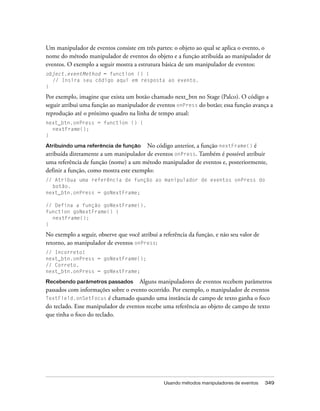 Um manipulador de eventos consiste em três partes: o objeto ao qual se aplica o evento, o
nome do método manipulador de eventos do objeto e a função atribuída ao manipulador de
eventos. O exemplo a seguir mostra a estrutura básica de um manipulador de eventos:
object.eventMethod = function () {
  // Insira seu código aqui em resposta ao evento.
}

Por exemplo, imagine que exista um botão chamado next_btn no Stage (Palco). O código a
seguir atribui uma função ao manipulador de eventos onPress do botão; essa função avança a
reprodução até o próximo quadro na linha de tempo atual:
next_btn.onPress = function () {
  nextFrame();
}

Atribuindo uma referência de função No código anterior, a função nextFrame() é
atribuída diretamente a um manipulador de eventos onPress. Também é possível atribuir
uma referência de função (nome) a um método manipulador de eventos e, posteriormente,
definir a função, como mostra este exemplo:
// Atribua uma referência de função ao manipulador de eventos onPress do
  botão.
next_btn.onPress = goNextFrame;

// Defina a função goNextFrame().
function goNextFrame() {
  nextFrame();
}

No exemplo a seguir, observe que você atribui a referência da função, e não seu valor de
retorno, ao manipulador de eventos onPress:
// Incorreto!
next_btn.onPress = goNextFrame();
// Correto.
next_btn.onPress = goNextFrame;

Recebendo parâmetros passados        Alguns manipuladores de eventos recebem parâmetros
passados com informações sobre o evento ocorrido. Por exemplo, o manipulador de eventos
TextField.onSetFocus é chamado quando uma instância de campo de texto ganha o foco
do teclado. Esse manipulador de eventos recebe uma referência ao objeto de campo de texto
que tinha o foco do teclado.




                                                Usando métodos manipuladores de eventos    349
 