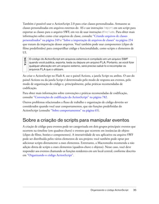 Também é possível usar o ActionScript 2.0 para criar classes personalizadas. Armazene as
classes personalizadas em arquivos externos do AS e use instruções import em um script para
exportar as classes para o arquivo SWF, em vez de usar instruções #include. Para obter mais
informações sobre como criar arquivos de classe, consulte “Criando arquivos de classes
personalizados” na página 249 e “Sobre a importação de arquivos de classes” na página 254
que tratam da importação desses arquivos. Você também pode usar componentes (clipes de
filme predefinidos) para compartilhar código e funcionalidade, como scripts e elementos de
UI.
NO T A




         O código do ActionScript em arquivos externos é compilado em um arquivo SWF
         quando você publica, exporta, testa ou depura um arquivo FLA. Portanto, se você fizer
         qualquer alteração em um arquivo externo, será preciso salvá-lo e recompilar os
         arquivos FLA que o utilizam.

Ao criar o ActionScript no Flash 8, use o painel Actions, a janela Script ou ambos. O uso do
painel Actions ou da janela Script é determinado pelo modo de resposta aos eventos, pelo
modo de organização do código e, principalmente, pelas práticas recomendadas de
codificação.
Para obter mais informações sobre convenções e práticas recomendadas de codificação,
consulte “Convenções de codificação do ActionScript” na página 782.
Outros problemas relacionados a fluxo de trabalho e organização de código deverão ser
considerados quando você usar comportamentos, que são funções predefinidas do
ActionScript (consulte “Sobre comportamentos” na página 65).


Sobre a criação de scripts para manipular eventos
A criação de código para eventos pode ser categorizada em dois grupos principais: eventos que
ocorrem na timeline (em quadros-chave) e eventos que ocorrem em instâncias de objeto
(clipes de filme, botões e componentes). A interatividade de seu aplicativo ou arquivo SWF
pode ser distribuída pelos vários elementos de seu projeto; você também pode optar por
adicionar scripts diretamente a esses elementos. Entretanto, a Macromedia recomenda a não
adição direta de scripts a esses elementos (quadros-chave e objetos). Nesse caso, você deve
responder aos eventos chamando as funções residentes em um local central, conforme descrito
em “Organizando o código ActionScript”.




                                                          Organizando o código ActionScript   35
 
