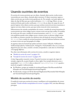 Usando ouvintes de eventos
Os ouvintes de eventos permitem que um objeto, chamado objeto ouvinte, receba eventos
transmitidos por outro objeto, chamado objeto transmissor. O objeto transmissor registra o
objeto ouvinte para que receba eventos gerados por ele. Por exemplo, você pode registrar um
objeto de clipe de filme para que receba notificações onResize do Stage (Palco), ou uma
instância de botão pode receber notificações onChanged de um objeto de campo de texto. É
possível registrar vários objetos ouvintes, para que recebam eventos de um único transmissor, e
registrar um único objeto ouvinte, para que receba eventos de vários transmissores.
Diferentemente dos métodos manipuladores de eventos, o modelo de ouvinte/transmissor de
eventos permite que vários códigos ouçam o mesmo evento sem que haja conflito. Os modelos
de eventos que não usam o modelo de ouvinte/transmissor, como XML.onLoad(), podem
criar problemas quando vários códigos ouvem o mesmo evento; os diversos códigos entram
em conflito ao tentarem controlar essa referência única da função de retorno de chamada
XML.onLoad. Com o modelo de ouvinte/transmissor, é possível adicionar facilmente ouvintes
ao mesmo evento sem que haja gargalos de código.
As seguintes classes do ActionScript podem transmitir eventos: %{Key}%, %{Mouse}%,
%{MovieClipLoader}%, %{Selection}%, %{Stage}% e %{TextField}%. Para ver os ouvintes
disponíveis para uma classe, consulte a entrada correspondente a cada classe no ActionScript
2.0 Language Reference.
Para obter mais informações sobre ouvintes de eventos, consulte os seguintes tópicos:
■   “Modelo de ouvinte de evento” na página 351
■   “Exemplo de ouvinte de eventos” na página 352
A classe Stage podem transmitir eventos. É possível encontrar um arquivo de origem de
exemplo, stagesize.fla, na pasta Samples no disco rígido. Esse exemplo demonstra como a
propriedade Stage.scaleMode afeta os valores de Stage.width e Stage.height quando a
janela do navegador é redimensionada.
■   No Windows, navegue até unidade de inicializaçãoProgram FilesMacromediaFlash
    8Samples and TutorialsSamplesActionScriptStageSize.
■   No Macintosh, navegue até HD do Macintosh/Applications/Macromedia Flash 8/Samples
    and Tutorials/Samples/ActionScript/StageSize.


Modelo de ouvinte de evento
O modelo de evento para ouvintes de eventos é semelhante ao de manipuladores de eventos
(consulte “Usando métodos manipuladores de eventos” na página 348), com duas diferenças
principais:


                                                               Usando ouvintes de eventos   351
 