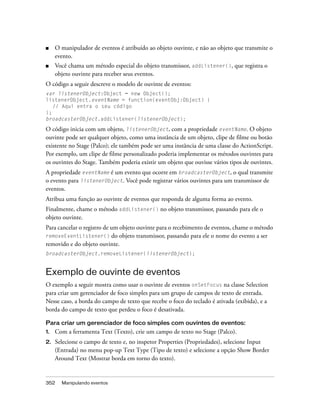 ■    O manipulador de eventos é atribuído ao objeto ouvinte, e não ao objeto que transmite o
     evento.
■    Você chama um método especial do objeto transmissor, addListener(), que registra o
     objeto ouvinte para receber seus eventos.
O código a seguir descreve o modelo de ouvinte de eventos:
var listenerObject:Object = new Object();
listenerObject.eventName = function(eventObj:Object) {
   // Aqui entra o seu código
};
broadcasterObject.addListener(listenerObject);

O código inicia com um objeto, listenerObject, com a propriedade eventName. O objeto
ouvinte pode ser qualquer objeto, como uma instância de um objeto, clipe de filme ou botão
existente no Stage (Palco); ele também pode ser uma instância de uma classe do ActionScript.
Por exemplo, um clipe de filme personalizado poderia implementar os métodos ouvintes para
os ouvintes do Stage. Também poderia existir um objeto que ouvisse vários tipos de ouvintes.
A propriedade eventName é um evento que ocorre em broadcasterObject, o qual transmite
o evento para listenerObject. Você pode registrar vários ouvintes para um transmissor de
eventos.
Atribua uma função ao ouvinte de eventos que responda de alguma forma ao evento.
Finalmente, chame o método addListener() no objeto transmissor, passando para ele o
objeto ouvinte.
Para cancelar o registro de um objeto ouvinte para o recebimento de eventos, chame o método
removeEventListener()       do objeto transmissor, passando para ele o nome do evento a ser
removido e do objeto ouvinte.
broadcasterObject.removeListener(listenerObject);


Exemplo de ouvinte de eventos
O exemplo a seguir mostra como usar o ouvinte de eventos onSetFocus na classe Selection
para criar um gerenciador de foco simples para um grupo de campos de texto de entrada.
Nesse caso, a borda do campo de texto que recebe o foco do teclado é ativada (exibida), e a
borda do campo de texto que perdeu o foco é desativada.

Para criar um gerenciador de foco simples com ouvintes de eventos:
1.   Com a ferramenta Text (Texto), crie um campo de texto no Stage (Palco).
2.   Selecione o campo de texto e, no inspetor Properties (Propriedades), selecione Input
     (Entrada) no menu pop-up Text Type (Tipo de texto) e selecione a opção Show Border
     Around Text (Mostrar borda em torno do texto).


352    Manipulando eventos
 
