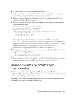 3.   Crie outro campo de texto de entrada abaixo do primeiro.
     Verifique se a opção Show Border Around Text não está selecionada para esse campo de
     texto. Você pode continuar a criar os campos de texto de entrada.
4.   Selecione Frame 1 (Quadro 1) na Timeline (Linha de tempo) e abra o painel Actions
     (Ações), em Window (Janela) > Actions.
5.   Para criar um objeto que ouça a notificação de foco da classe Selection, digite o seguinte
     código no painel Actions:
     // Cria um objeto ouvinte, focusListener.
     var focusListener:Object = new Object();
     // Define a função do objeto ouvinte.
     focusListener.onSetFocus = function(oldFocus_txt:TextField,
       newFocus_txt:TextField) {
       oldFocus_txt.border = false;
       newFocus_txt.border = true;
     }

     Esse código cria um objeto chamado focusListener que define a propriedade
     onSetFocus e atribui uma função a ela. A função usa dois parâmetros: uma referência ao
     campo de texto que perdeu o foco, e outra ao campo de texto que ganhou o foco. A função
     define a propriedade border do campo de texto que perdeu o foco como false e a
     propriedade border do campo de texto que ganhou o foco como true.
6.   Para registrar o objeto focusListener para receber eventos do objeto Selection, adicione
     o seguinte código ao painel Actions:
     // Registra focusListener no transmissor.
     Selection.addListener(focusListener);

7.   Teste o aplicativo em Control (Controlar) > Test Movie (Testar filme), clique no primeiro
     campo de texto e pressione a tecla Tab para alternar o foco entre os campos.


Usando ouvintes de eventos com
componentes
A sintaxe do ouvinte de eventos é ligeiramente diferente quando se trabalha com
componentes. Os componentes geram eventos que devem ser ouvidos por meio de um objeto
ouvinte ou de uma função personalizada.
O exemplo a seguir mostra como usar ouvintes de eventos para monitorar o andamento do
download de uma imagem carregada dinamicamente.




                                               Usando ouvintes de eventos com componentes   353
 