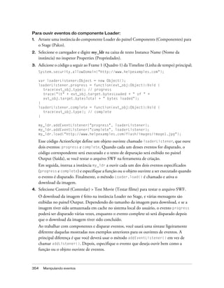 Para ouvir eventos do componente Loader:
1.   Arraste uma instância do componente Loader do painel Components (Componentes) para
     o Stage (Palco).
2.   Selecione o carregador e digite my_ldr na caixa de texto Instance Name (Nome da
     instância) no inspetor Properties (Propriedades).
3.   Adicione o código a seguir ao Frame 1 (Quadro 1) da Timeline (Linha de tempo) principal;
     System.security.allowDomain("http://www.helpexamples.com");

     var loaderListener:Object = new Object();
     loaderListener.progress = function(evt_obj:Object):Void {
       trace(evt_obj.type); // progress
       trace("t" + evt_obj.target.bytesLoaded + " of " +
       evt_obj.target.bytesTotal + " bytes loaded");
     }
     loaderListener.complete = function(evt_obj:Object):Void {
       trace(evt_obj.type); // complete
     }

     my_ldr.addEventListener("progress", loaderListener);
     my_ldr.addEventListener("complete", loaderListener);
     my_ldr.load("http://www.helpexamples.com/flash/images/image1.jpg");

     Esse código ActionScript define um objeto ouvinte chamado loaderListener, que ouve
     dois eventos: progress e complete. Quando cada um desses eventos for disparado, o
     código correspondente será executado e o texto de depuração será exibido no painel
     Output (Saída), se você testar o arquivo SWF na ferramenta de criação.
     Em seguida, instrua a instância my_ldr a ouvir cada um dos dois eventos especificados
     (progress e complete) e especifique a função ou o objeto ouvinte a ser executado quando
     o evento é disparado. Finalmente, o método Loader.load() é chamado e ativa o
     download da imagem.
4.   Selecione Control (Controlar) > Test Movie (Testar filme) para testar o arquivo SWF.
     O download da imagem é feito na instância Loader no Stage, e várias mensagens são
     exibidas no painel Output. Dependendo do tamanho da imagem para download, e se a
     imagem tiver sido armazenada em cache no sistema local do usuário, o evento progress
     poderá ser disparado várias vezes, enquanto o evento complete só será disparado depois
     que o download da imagem tiver sido concluído.
     Ao trabalhar com componentes e disparar eventos, você usará uma sintaxe ligeiramente
     diferente daquelas mostradas nos exemplos anteriores para os ouvintes de eventos. A
     principal diferença é que você deverá usar o método addEventListener() em vez de
     chamar addListener(). Depois, especifique o evento que deseja ouvir bem como a
     função ou o objeto ouvinte de eventos.



354    Manipulando eventos
 
