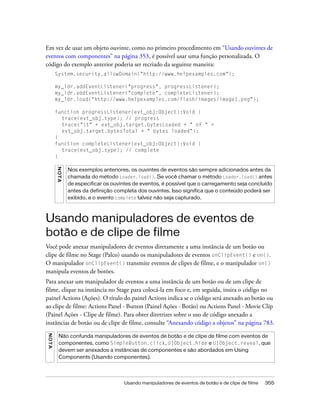 Em vez de usar um objeto ouvinte, como no primeiro procedimento em “Usando ouvintes de
eventos com componentes” na página 353, é possível usar uma função personalizada. O
código do exemplo anterior poderia ser recriado da seguinte maneira:
         System.security.allowDomain("http://www.helpexamples.com");

         my_ldr.addEventListener("progress", progressListener);
         my_ldr.addEventListener("complete", completeListener);
         my_ldr.load("http://www.helpexamples.com/flash/images/image1.png");

         function progressListener(evt_obj:Object):Void {
           trace(evt_obj.type); // progress
           trace("t" + evt_obj.target.bytesLoaded + " of " +
           evt_obj.target.bytesTotal + " bytes loaded");
         }
         function completeListener(evt_obj:Object):Void {
           trace(evt_obj.type); // complete
         }
         N OT A




                  Nos exemplos anteriores, os ouvintes de eventos são sempre adicionados antes da
                  chamada do método Loader.load(). Se você chamar o método Loader.load() antes
                  de especificar os ouvintes de eventos, é possível que o carregamento seja concluído
                  antes da definição completa dos ouvintes. Isso significa que o conteúdo poderá ser
                  exibido, e o evento complete talvez não seja capturado.



Usando manipuladores de eventos de
botão e de clipe de filme
Você pode anexar manipuladores de eventos diretamente a uma instância de um botão ou
clipe de filme no Stage (Palco) usando os manipuladores de eventos onClipEvent() e on().
O manipulador onClipEvent() transmite eventos de clipes de filme, e o manipulador on()
manipula eventos de botões.
Para anexar um manipulador de eventos a uma instância de um botão ou de um clipe de
filme, clique na instância no Stage para colocá-la em foco e, em seguida, insira o código no
painel Actions (Ações). O título do painel Actions indica se o código será anexado ao botão ou
ao clipe de filme: Actions Panel - Button (Painel Ações - Botão) ou Actions Panel - Movie Clip
(Painel Ações - Clipe de filme). Para obter diretrizes sobre o uso de código anexado a
instâncias de botão ou de clipe de filme, consulte “Anexando código a objetos” na página 783.
N OT A




           Não confunda manipuladores de eventos de botão e de clipe de filme com eventos de
           componentes, como SimpleButton.click, UIObject.hide e UIObject.reveal, que
           devem ser anexados a instâncias de componentes e são abordados em Using
           Components (Usando componentes).




                                        Usando manipuladores de eventos de botão e de clipe de filme   355
 