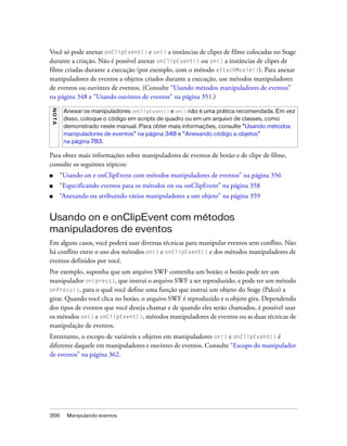 Você só pode anexar onClipEvent() e on() a instâncias de clipes de filme colocadas no Stage
durante a criação. Não é possível anexar onClipEvent() ou on() a instâncias de clipes de
filme criadas durante a execução (por exemplo, com o método attachMovie()). Para anexar
manipuladores de eventos a objetos criados durante a execução, use métodos manipuladores
de eventos ou ouvintes de eventos. (Consulte “Usando métodos manipuladores de eventos”
na página 348 e “Usando ouvintes de eventos” na página 351.)
NO TA




         Anexar os manipuladores onClipEvent() e on() não é uma prática recomendada. Em vez
         disso, coloque o código em scripts de quadro ou em um arquivo de classes, como
         demonstrado neste manual. Para obter mais informações, consulte “Usando métodos
         manipuladores de eventos” na página 348 e “Anexando código a objetos”
         na página 783.

Para obter mais informações sobre manipuladores de eventos de botão e de clipe de filme,
consulte os seguintes tópicos:
■       “Usando on e onClipEvent com métodos manipuladores de eventos” na página 356
■       “Especificando eventos para os métodos on ou onClipEvent” na página 358
■       “Anexando ou atribuindo vários manipuladores a um objeto” na página 359


Usando on e onClipEvent com métodos
manipuladores de eventos
Em alguns casos, você poderá usar diversas técnicas para manipular eventos sem conflito. Não
há conflito entre o uso dos métodos on() e onClipEvent() e dos métodos manipuladores de
eventos definidos por você.
Por exemplo, suponha que um arquivo SWF contenha um botão; o botão pode ter um
manipulador on(press), que instrui o arquivo SWF a ser reproduzido, e pode ter um método
onPress(), para o qual você define uma função que instrui um objeto do Stage (Palco) a
girar. Quando você clica no botão, o arquivo SWF é reproduzido e o objeto gira. Dependendo
dos tipos de eventos que você deseja chamar e de quando eles serão chamados, é possível usar
os métodos on() e onClipEvent(), métodos manipuladores de eventos ou as duas técnicas de
manipulação de eventos.
Entretanto, o escopo de variáveis e objetos em manipuladores on() e onClipEvent() é
diferente daquele em manipuladores e ouvintes de eventos. Consulte “Escopo do manipulador
de eventos” na página 362.




356       Manipulando eventos
 