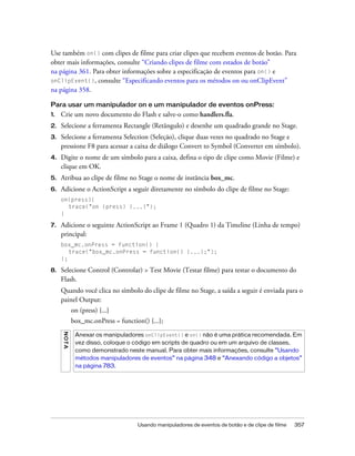 Use também on() com clipes de filme para criar clipes que recebem eventos de botão. Para
obter mais informações, consulte “Criando clipes de filme com estados de botão”
na página 361. Para obter informações sobre a especificação de eventos para on() e
onClipEvent(), consulte “Especificando eventos para os métodos on ou onClipEvent”
na página 358.

Para usar um manipulador on e um manipulador de eventos onPress:
1.   Crie um novo documento do Flash e salve-o como handlers.fla.
2.   Selecione a ferramenta Rectangle (Retângulo) e desenhe um quadrado grande no Stage.
3.   Selecione a ferramenta Selection (Seleção), clique duas vezes no quadrado no Stage e
     pressione F8 para acessar a caixa de diálogo Convert to Symbol (Converter em símbolo).
4.   Digite o nome de um símbolo para a caixa, defina o tipo de clipe como Movie (Filme) e
     clique em OK.
5.   Atribua ao clipe de filme no Stage o nome de instância box_mc.
6.   Adicione o ActionScript a seguir diretamente no símbolo do clipe de filme no Stage:
     on(press){
       trace("on (press) {...}");
     }

7.   Adicione o seguinte ActionScript ao Frame 1 (Quadro 1) da Timeline (Linha de tempo)
     principal:
     box_mc.onPress = function() {
        trace("box_mc.onPress = function() {...};");
     };

8.   Selecione Control (Controlar) > Test Movie (Testar filme) para testar o documento do
     Flash.
     Quando você clica no símbolo do clipe de filme no Stage, a saída a seguir é enviada para o
     painel Output:
              on (press) {...}
              box_mc.onPress = function() {...};
     N OT A




               Anexar os manipuladores onClipEvent() e on() não é uma prática recomendada. Em
               vez disso, coloque o código em scripts de quadro ou em um arquivo de classes,
               como demonstrado neste manual. Para obter mais informações, consulte “Usando
               métodos manipuladores de eventos” na página 348 e “Anexando código a objetos”
               na página 783.




                                      Usando manipuladores de eventos de botão e de clipe de filme   357
 