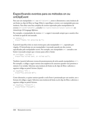 Especificando eventos para os métodos on ou
onClipEvent
Para usar um manipulador on() ou onClipEvent(), anexe-o diretamente a uma instância de
um botão ou clipe de filme no Stage (Palco) e especifique o evento a ser manipulado para essa
instância. Para obter uma lista completa de eventos suportados pelos manipuladores de
eventos on() e onClipEvent(), consulte %{on handler}% e %{onClipEvent handler}% em
ActionScript 2.0 Language Reference.
Por exemplo, o manipulador de eventos on() a seguir é executado sempre que o usuário clica
no botão ao qual ele está anexado.
on (press) {
  trace("Thanks for pressing me.");
}

É possível especificar dois ou mais eventos para cada manipulador on(), separados por
vírgulas. O ActionScript em um manipulador é executado quando um dos eventos
especificados pelo manipulador ocorre. Por exemplo, este manipulador on() anexado a um
botão é executado sempre que o mouse passa sobre o botão:
on (rollOver, rollOut) {
  trace("You rolled over, or rolled out");
}

Também é possível adicionar eventos de pressionamento de tecla usando manipuladores on().
Por exemplo, o código a seguir rastreia uma seqüência de caracteres quando você pressiona o
número 3 no teclado. Selecione uma instância de botão ou de clipe de filme e adicione o
seguinte código ao painel Actions (Ações):
on (keyPress "3") {
  trace("You pressed me");
}

Como alternativa, se quiser rastrear quando a tecla Enter é pressionada por um usuário, use o
formato de código a seguir. Selecione uma instância de botão ou de clipe de filme e adicione o
seguinte código ao painel Actions:
on (keyPress "<Enter>") {
  trace("Enter Pressed");
}




358   Manipulando eventos
 