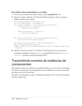 Para atribuir vários manipuladores a um objeto:
1.   Crie um novo documento do Flash e atribua o nome assignMulti.fla a ele.
2.   Selecione o Frame 1 (Quadro 1) da Timeline (Linha de tempo) e adicione o seguinte
     código ao painel Actions (Ações):
     this.createEmptyMovieClip("img_mc", 10);
     var mclListener:Object = new Object();
     mclListener.onLoadInit = function(target_mc:MovieClip) {
          target_mc.onPress = function() {
               target_mc.startDrag();
          };
          target_mc.onRelease = function() {
               target_mc.stopDrag();
          };
     }
     mclListener.onLoadError = function(target_mc:MovieClip) {
          trace("error downloading image");
     }
     var img_mcl:MovieClipLoader = new MovieClipLoader();
     img_mcl.addListener(mclListener);
     img_mcl.loadClip("http://www.helpexamples.com/flash/images/image1.jpg",
       img_mc);

3.   Selecione Control (Controlar) > Test Movie (Testar filme) para testar o documento.
     A imagem é carregada na instância img_mc e os manipuladores de eventos onPress() e
     onRelease() permitem arrastá-la pelo Stage (Palco).



Transmitindo eventos de instâncias de
componentes
Para qualquer instância de componente, é possível especificar como um evento é manipulado.
Os eventos de componentes são manipulados de maneira diferente dos eventos transmitidos
por objetos nativos do ActionScript.
Para obter mais informações, consulte “Handling Component Events” em Using Components
(Usando componentes).




360    Manipulando eventos
 