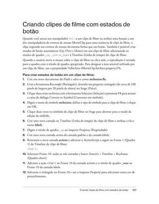 Criando clipes de filme com estados de
botão
Quando você anexa um manipulador on() a um clipe de filme ou atribui uma função a um
dos manipuladores de eventos de mouse MovieClip para uma instância de clipe de filme, o
clipe responde aos eventos do mouse da mesma forma que um botão. Também é possível criar
estados de botão automáticos (Up, Over e Down) em um clipe de filme adicionando os
rótulos de quadro _up, _over e _down à Timeline (Linha de tempo) do clipe de filme.
Quando o usuário move o mouse sobre o clipe de filme ou clica nele, a reprodução é enviada
para o quadro com o rótulo de quadro apropriado. Para designar a área sensível utilizada por
um clipe de filme, use a propriedade %{hitArea (MovieClip.hitArea property)}%.

Para criar estados de botão em um clipe de filme:
1.    Crie um novo documento do Flash e salve-o como mcbutton.fla.
2.    Com a ferramenta Rectangle (Retângulo), desenhe um pequeno retângulo (de cerca de 100
      pixels de largura por 20 pixels de altura) no Stage (Palco).
3.    Clique duas vezes na forma com a ferramenta Selection (Seleção) e pressione F8 para acessar
      a caixa de diálogo Convert to Symbol (Converter em símbolo).
4.    Digite o nome de símbolo mcbutton, defina o tipo de símbolo para o clipe de filme e clique
      em OK.
5.    Clique duas vezes no símbolo do clipe de filme no Stage para alternar para o modo de
      edição de símbolo.
6.    Crie uma nova camada na Timeline (Linha de tempo) do clipe de filme e atribua a ela o
      nome labels.
7.    Digite o rótulo de quadro _up no inspetor Property (Propriedade).
8.    Crie uma nova camada acima da camada padrão e da camada labels.
9.    Renomeie a nova camada actions e adicione o ActionScript a seguir ao Frame 1 (Quadro
      1) da Timeline do clipe de filme:
      stop();

10. Selecione Frame 10, todas as três camadas e Insert (Inserir) > Timeline > Keyframe
      (Quadro-chave).
11.   Adicione a ação stop() ao Frame 10 da camada actions e o rótulo de quadro _over ao
      Frame 10 da camada labels.
12. Selecione  o retângulo no Frame 10 e use o inspetor Property para selecionar outra cor de
      preenchimento.



                                                  Criando clipes de filme com estados de botão   361
 