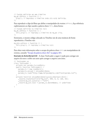 // Função definida em uma timeline
my_mc.onPress = function () {
   play(); // Reproduz a timeline onde ela está definida.
};

Para reproduzir o clipe de filme que define o manipulador de eventos onPress, faça referência
explicitamente ao clipe usando a palavra-chave this, desta forma:
// Função definida na timeline raiz
my_mc.onPress = function () {
   this.play(); // reproduz a timeline de my_mc clip.
};

Entretanto, o mesmo código colocado na Timeline raiz de uma instância de botão
reproduziria a Timeline raiz:
my_btn.onPress = function () {
   this.play(); // reproduz a timeline raiz
};

Para obter mais informações sobre o escopo da palavra-chave this em manipuladores de
eventos, consulte “Escopo da palavra-chave this” na página 365.
Exemplo do ActionScript 2.0 A classe TextLoader a seguir é usada para carregar um
arquivo de texto e exibir um texto após carregar o arquivo com êxito.
// TextLoader.as
class TextLoader {
  private var params_lv:LoadVars;
  public function TextLoader() {
     params_lv = new LoadVars();
     params_lv.onLoad = onLoadVarsDone;
     params_lv.load("http://www.helpexamples.com/flash/params.txt");
  }
  private function onLoadVarsDone(success:Boolean):Void {
     _level0.createTextField("my_txt", 999, 0, 0, 100, 20);
     _level0.my_txt.autoSize = "left";
     _level0.my_txt.text = params_lv.monthNames; // undefined
  }
}




364   Manipulando eventos
 