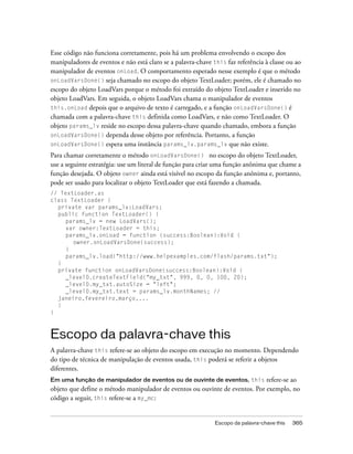Esse código não funciona corretamente, pois há um problema envolvendo o escopo dos
manipuladores de eventos e não está claro se a palavra-chave this faz referência à classe ou ao
manipulador de eventos onLoad. O comportamento esperado nesse exemplo é que o método
onLoadVarsDone() seja chamado no escopo do objeto TextLoader; porém, ele é chamado no
escopo do objeto LoadVars porque o método foi extraído do objeto TextLoader e inserido no
objeto LoadVars. Em seguida, o objeto LoadVars chama o manipulador de eventos
this.onLoad depois que o arquivo de texto é carregado, e a função onLoadVarsDone() é
chamada com a palavra-chave this definida como LoadVars, e não como TextLoader. O
objeto params_lv reside no escopo dessa palavra-chave quando chamado, embora a função
onLoadVarsDone() dependa desse objeto por referência. Portanto, a função
onLoadVarsDone() espera uma instância params_lv.params_lv que não existe.
Para chamar corretamente o método onLoadVarsDone() no escopo do objeto TextLoader,
use a seguinte estratégia: use um literal de função para criar uma função anônima que chame a
função desejada. O objeto owner ainda está visível no escopo da função anônima e, portanto,
pode ser usado para localizar o objeto TextLoader que está fazendo a chamada.
// TextLoader.as
class TextLoader {
  private var params_lv:LoadVars;
  public function TextLoader() {
     params_lv = new LoadVars();
     var owner:TextLoader = this;
     params_lv.onLoad = function (success:Boolean):Void {
       owner.onLoadVarsDone(success);
     }
     params_lv.load("http://www.helpexamples.com/flash/params.txt");
  }
  private function onLoadVarsDone(success:Boolean):Void {
     _level0.createTextField("my_txt", 999, 0, 0, 100, 20);
     _level0.my_txt.autoSize = "left";
     _level0.my_txt.text = params_lv.monthNames; //
  janeiro,fevereiro,março,...
  }
}



Escopo da palavra-chave this
A palavra-chave this refere-se ao objeto do escopo em execução no momento. Dependendo
do tipo de técnica de manipulação de eventos usada, this poderá se referir a objetos
diferentes.
Em uma função de manipulador de eventos ou de ouvinte de eventos, this       refere-se ao
objeto que define o método manipulador de eventos ou ouvinte de eventos. Por exemplo, no
código a seguir, this refere-se a my_mc:


                                                              Escopo da palavra-chave this   365
 