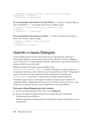 // Manipulador de eventos onPress() anexado à timeline principal:
my_mc.onPress = function () {
  trace(this); // _level0.my_mc
}

Em um manipulador on() anexado a um clipe de filme, this   refere-se ao clipe de filme ao
qual o manipulador on() está anexado, como mostra o código a seguir:
// Anexado ao clipe de filme my_mc na timeline principal
on (press) {
  trace(this); // _level0.my_mc
}

Em um manipulador on() anexado a um botão, this       refere-se à Timeline que contém o
botão, como mostra o seguinte código:
// Anexado ao botão na timeline principal
on (press) {
  trace(this); // _level0
}



Usando a classe Delegate
A classe Delegate permite executar uma função em um escopo específico. Essa classe é
fornecida para disparar o mesmo evento em duas funções diferentes, consulte “Delegating
events to functions” em Using Components (Usando componentes), e para chamar funções no
escopo da classe em que está contida.
Quando você passa uma função como um parâmetro para
EventDispatcher.addEventListener(),        a função é chamada no escopo da instância do
componente transmissor, e não no objeto em que ela está declarada. Consulte “Delegating the
scope of a function” in Using Components (Usando componentes). É possível usar
Delegate.create() para chamar a função dentro do escopo do objeto declarante.

O exemplo a seguir mostra os três métodos de audição de eventos de uma instância do
componente Button. Dependendo da forma como você adiciona ouvintes de eventos a uma
instância do componente Button, o evento é disparado em um escopo diferente.

Para usar a classe Delegate para ouvir eventos:
1.   Crie um novo documento do Flash e salve-o como delegate.fla.
2.   Arraste um componente Button da pasta User Interface do painel Components
     (Componentes) para a biblioteca.
     Adicione e posicione a instância do botão no Stage (Palco) usando ActionScript em uma
     etapa posterior.




366    Manipulando eventos
 