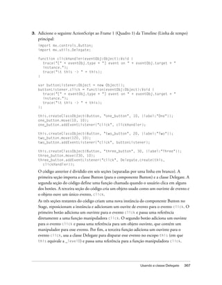 3.   Adicione o seguinte ActionScript ao Frame 1 (Quadro 1) da Timeline (Linha de tempo)
     principal:
     import mx.controls.Button;
     import mx.utils.Delegate;

     function clickHandler(eventObj:Object):Void {
       trace("[" + eventObj.type + "] event on " + eventObj.target + "
       instance.");
       trace("t this -> " + this);
     }

     var buttonListener:Object = new Object();
     buttonListener.click = function(eventObj:Object):Void {
        trace("[" + eventObj.type + "] event on " + eventObj.target + "
        instance.");
        trace("t this -> " + this);
     };

     this.createClassObject(Button, "one_button", 10, {label:"One"});
     one_button.move(10, 10);
     one_button.addEventListener("click", clickHandler);

     this.createClassObject(Button, "two_button", 20, {label:"Two"});
     two_button.move(120, 10);
     two_button.addEventListener("click", buttonListener);

     this.createClassObject(Button, "three_button", 30, {label:"Three"});
     three_button.move(230, 10);
     three_button.addEventListener("click", Delegate.create(this,
       clickHandler));

     O código anterior é dividido em seis seções (separadas por uma linha em branco). A
     primeira seção importa a classe Button (para o componente Button) e a classe Delegate. A
     segunda seção do código define uma função chamada quando o usuário clica em alguns
     dos botões. A terceira seção do código cria um objeto usado como um ouvinte de evento e
     o objeto ouve um único evento, click.
     As três seções restantes do código criam uma nova instância do componente Button no
     Stage, reposicionam a instância e adicionam um ouvite de evento para o evento click. O
     primeiro botão adiciona um ouvinte para o evento click e passa uma referência
     diretamente a uma função manipuladora click. O segundo botão adiciona um ouvinte
     para o evento click e passa uma referência para um objeto ouvinte, que contém um
     manipulador para esse evento. Por fim, a terceira função adiciona um ouvinte para o
     evento click, usa a classe Delegate para disparar esse evento no escopo this (em que
     this equivale a _level0) e passa uma referência para a função manipuladora click.




                                                                Usando a classe Delegate   367
 