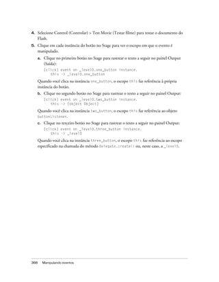 4.   Selecione Control (Controlar) > Test Movie (Testar filme) para testar o documento do
     Flash.
5.   Clique em cada instância do botão no Stage para ver o escopo em que o evento é
     manipulado.
     a.   Clique no primeiro botão no Stage para rastrear o texto a seguir no painel Output
          (Saída):
          [click] event on _level0.one_button instance.
             this -> _level0.one_button

     Quando você clica na instância one_button, o escopo this faz referência à própria
     instância do botão.
     b.   Clique no segundo botão no Stage para rastrear o texto a seguir no painel Output:
          [click] event on _level0.two_button instance.
             this -> [object Object]

     Quando você clica na instância two_button, o escopo this faz referência ao objeto
     buttonListener.
     c.   Clique no terceiro botão no Stage para rastrear o texto a seguir no painel Output:
          [click] event on _level0.three_button instance.
             this -> _level0

     Quando você clica na instância three_button, o escopo this faz referência ao escopo
     especificado na chamada do método Delegate.create() ou, neste caso, a _level0.




368       Manipulando eventos
 
