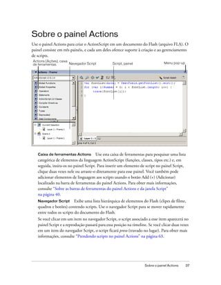Sobre o painel Actions
Use o painel Actions para criar o ActionScript em um documento do Flash (arquivo FLA). O
painel consiste em três painéis, e cada um deles oferece suporte à criação e ao gerenciamento
de scripts.
Actions (Ações), caixa
de ferramentas         Navegador Script          Script, painel                  Menu pop-up




   Caixa de ferramentas Actions Use esta caixa de ferramentas para pesquisar uma lista
   categórica de elementos da linguagem ActionScript (funções, classes, tipos etc.) e, em
   seguida, insira-os no painel Script. Para inserir um elemento de script no painel Script,
   clique duas vezes nele ou arraste-o diretamente para esse painel. Você também pode
   adicionar elementos de linguagem aos scripts usando o botão Add (+) (Adicionar)
   localizado na barra de ferramentas do painel Actions. Para obter mais informações,
   consulte “Sobre as barras de ferramentas do painel Actions e da janela Script”
   na página 40.
   Navegador Script       Exibe uma lista hierárquica de elementos do Flash (clipes de filme,
   quadros e botões) contendo scripts. Use o navegador Script para se mover rapidamente
   entre todos os scripts do documento do Flash.
   Se você clicar em um item no navegador Script, o script associado a esse item aparecerá no
   painel Script e a reprodução passará para essa posição na timeline. Se você clicar duas vezes
   em um item do navegador Script, o script ficará preso (travado no lugar). Para obter mais
   informações, consulte “Prendendo scripts no painel Actions” na página 63.




                                                                     Sobre o painel Actions    37
 