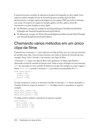 É possível encontrar exemplos de aplicativos de galeria de fotografias no disco rígido. Esses
arquivos contêm exemplos do uso do ActionScript para controlar clipes de filme
dinamicamente e carregar arquivos de imagem em um arquivo SWF, que inclui a animação
com script. Os arquivos de origem de exemplo, gallery_tree.fla e gallery_tween.fla,
encontram-se na pasta Samples no disco rígido.
■     No Windows, navegue até unidade de inicializaçãoProgram FilesMacromediaFlash
      8Samples and TutorialsSamplesActionScriptGalleries.
■     No Macintosh, navegue até HD do Macintosh/Applications/Macromedia Flash 8/Samples
      and Tutorials/Samples/ActionScript/Galleries.


Chamando vários métodos em um único
clipe de filme
É possível usar a instrução with para endereçar um clipe de filme uma vez e executar uma série
de métodos nesse clipe. Essa instrução funciona com todos os objetos do ActionScript (por
exemplo, Array, Color e Sound), e não somente com clipes de filme.
A instrução with requer um clipe de filme como parâmetro. O objeto especificado é
adicionado ao final do caminho de destino atual. Todas as ações aninhadas em uma instrução
with são executadas no novo caminho de destino ou escopo. Por exemplo, no script a seguir, o
objeto donut.hole é passado à instrução with para alterar as propriedades de hole:
with (donut.hole) {
  _alpha = 20;
  _xscale = 150;
  _yscale = 150;
}

O script comporta-se como se as instruções contidas na instrução with fossem chamadas na
Timeline (Linha de tempo) da instância hole. O código anterior é equivalente ao seguinte
exemplo:
donut.hole._alpha = 20;
donut.hole._xscale = 150;
donut.hole._yscale = 150;

O código anterior também é equivalente ao seguinte exemplo:
with (donut) {
  hole._alpha = 20;
  hole._xscale = 150;
  hole._yscale = 150;
}




372     Trabalhando com clipes de filme
 