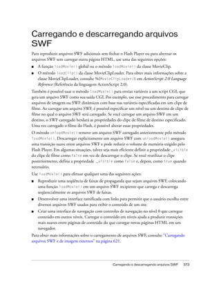 Carregando e descarregando arquivos
SWF
Para reproduzir arquivos SWF adicionais sem fechar o Flash Player ou para alternar os
arquivos SWF sem carregar outra página HTML, use uma das seguintes opções:
■   A função loadMovie() global ou o método loadMovie() da classe MovieClip.
■   O método loadClip() da classe MovieClipLoader. Para obter mais informações sobre a
    classe MovieClipLoader, consulte %{MovieClipLoader}% em ActionScript 2.0 Language
    Reference (Referência da linguagem ActionScript 2.0).
Também é possível usar o método loadMovie() para enviar variáveis a um script CGI, que
gera um arquivo SWF como sua saída CGI. Por exemplo, use esse procedimento para carregar
arquivos de imagem ou SWF dinâmicos com base nas variáveis especificadas em um clipe de
filme. Ao carregar um arquivo SWF, é possível especificar um nível ou um destino de clipe de
filme no qual o arquivo SWF será carregado. Se você carregar um arquivo SWF em um
destino, o SWF carregado herdará as propriedades do clipe de filme de destino especificado.
Uma vez carregado o filme do Flash, é possível alterar essas propriedades.
O método unloadMovie() remove um arquivo SWF carregado anteriormente pelo método
loadMovie().    Descarregar explicitamente um arquivo SWF com unloadMovie() assegura
uma transição suave entre arquivos SWF e pode reduzir o volume de memória exigido pelo
Flash Player. Em algumas situações, talvez seja mais eficiente definir a propriedade _visible
do clipe de filme como false em vez de descarregar o clipe. Se você reutilizar o clipe
posteriormente, defina a propriedade _visible como false e, depois, como true quando
necessário.
Use loadMovie() para efetuar qualquer uma das seguintes ações:
■   Reproduzir uma seqüência de faixas de propaganda que sejam arquivos SWF, colocando
    uma função loadMovie() em um arquivo SWF recipiente que carrega e descarrega
    seqüencialmente os arquivos SWF de faixas.
■   Desenvolver uma interface ramificada com links para permitir que o usuário escolha entre
    diversos arquivos SWF usados para exibir o conteúdo de um site.
■   Criar uma interface de navegação com controles de navegação no nível 0 que carregue
    conteúdo em outros níveis. Carregar o conteúdo em níveis ajuda a produzir transições
    mais suaves entre páginas de conteúdo do que carregar novas páginas HTML em um
    navegador.
Para obter mais informações sobre o carregamento de arquivos SWF, consulte “Carregando
arquivos SWF e de imagem externos” na página 621.




                                                Carregando e descarregando arquivos SWF    373
 