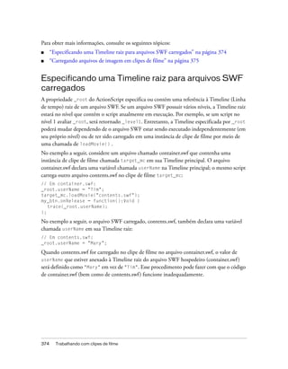 Para obter mais informações, consulte os seguintes tópicos:
■     “Especificando uma Timeline raiz para arquivos SWF carregados” na página 374
■     “Carregando arquivos de imagem em clipes de filme” na página 375


Especificando uma Timeline raiz para arquivos SWF
carregados
A propriedade _root do ActionScript especifica ou contém uma referência à Timeline (Linha
de tempo) raiz de um arquivo SWF. Se um arquivo SWF possuir vários níveis, a Timeline raiz
estará no nível que contém o script atualmente em execução. Por exemplo, se um script no
nível 1 avaliar _root, será retornado _level1. Entretanto, a Timeline especificada por _root
poderá mudar dependendo de o arquivo SWF estar sendo executado independentemente (em
seu próprio nível) ou de ter sido carregado em uma instância de clipe de filme por meio de
uma chamada de loadMovie() .
No exemplo a seguir, considere um arquivo chamado container.swf que contenha uma
instância de clipe de filme chamada target_mc em sua Timeline principal. O arquivo
container.swf declara uma variável chamada userName na Timeline principal; o mesmo script
carrega outro arquivo contents.swf no clipe de filme target_mc:
// Em container.swf:
_root.userName = "Tim";
target_mc.loadMovie("contents.swf");
my_btn.onRelease = function():Void {
   trace(_root.userName);
};

No exemplo a seguir, o arquivo SWF carregado, contents.swf, também declara uma variável
chamada userName em sua Timeline raiz:
// Em contents.swf:
_root.userName = "Mary";

Quando contents.swf for carregado no clipe de filme no arquivo container.swf, o valor de
userName que estiver anexado à Timeline raiz do arquivo SWF hospedeiro (container.swf )
será definido como "Mary" em vez de "Tim". Esse procedimento pode fazer com que o código
de container.swf (bem como de contents.swf ) funcione inadequadamente.




374     Trabalhando com clipes de filme
 