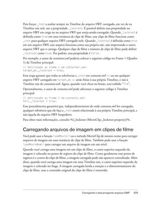 Para forçar _root a avaliar sempre na Timeline do arquivo SWF carregado, em vez de na
Timeline raiz real, use a propriedade _lockroot. É possível definir essa propriedade no
arquivo SWF em carga ou no arquivo SWF que esteja sendo carregado. Quando _lockroot é
definida como true em uma instância de clipe de filme, esse clipe de filme funciona como
_root para qualquer arquivo SWF carregado nele. Quando _lockroot é definida como true
em um arquivo SWF, esse arquivo funciona como sua própria raiz, não importando o outro
arquivo SWF que o carrega. Qualquer clipe de filme e número de clipe de filme pode definir
_lockroot como true. Por padrão, essa propriedade é false.
Por exemplo, o autor de container.swf poderia colocar o seguinte código no Frame 1 (Quadro
1) da Timeline principal:
// Adicionado ao Frame 1 em container.swf:
target_mc._lockroot = true;

Esta etapa garante que todas as referências a _root em contents.swf — ou em qualquer
arquivo SWF carregado em target_mc — serão feitas à sua própria Timeline, e não à
Timeline raiz de container.swf. Agora, quando você clicar no botão, será exibido "Tim".
Opcionalmente, o autor de contents.swf pode adicionar o seguinte código à Timeline
principal:
// Adicionado ao Frame 1 em contents.swf:
this._lockroot = true;

Esse procedimento garantirá que, independentemente de onde contents.swf for carregado,
qualquer referência que ele faça a _root estará relacionada à sua própria Timeline principal, e
não àquela do arquivo SWF hospedeiro.
Para obter mais informações, consulte %{_lockroot (MovieClip._lockroot property)}%.


Carregando arquivos de imagem em clipes de filme
Você pode usar a função loadMovie() ou o método MovieClip de mesmo nome para carregar
arquivos de imagem em uma instância de clipe de filme. Também pode usar a função
loadMovieNum() para carregar um arquivo de imagem em um nível.

Quando você carrega uma imagem em um clipe de filme, o canto superior esquerdo da
imagem é colocado no ponto de registro do clipe de filme. Como geralmente esse ponto de
registro é o centro do clipe de filme, a imagem carregada pode não aparecer centralizada. Além
disso, quando você carrega uma imagem em uma Timeline raiz, o canto superior esquerdo da
imagem é colocado no Stage. A imagem carregada herda a rotação e o dimensionamento do
clipe de filme, mas o conteúdo original do clipe do filme é removido.




                                                 Carregando e descarregando arquivos SWF   375
 