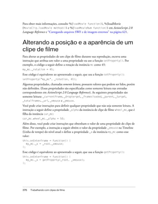 Para obter mais informações, consulte %{loadMovie function}%, %{loadMovie
(MovieClip.loadMovie method)}% e %{loadMovieNum function}% em ActionScript 2.0
Language Reference e “Carregando arquivos SWF e de imagem externos” na página 621.


Alterando a posição e a aparência de um
clipe de filme
Para alterar as propriedades de um clipe de filme durante sua reprodução, escreva uma
instrução que atribua um valor a uma propriedade ou use a função setProperty(). Por
exemplo, o código a seguir define a rotação da instância mc como 45:
my_mc._rotation = 45;

Esse código é equivalente ao apresentado a seguir, que usa a função setProperty():
setProperty("my_mc", _rotation, 45);

Algumas propriedades, chamadas somente leitura, possuem valores que podem ser lidos, porém
não definidos. (Essas propriedades são especificadas como somente leitura nas entradas
correspondentes em ActionScript 2.0 Language Reference). As seguintes propriedades são
somente leitura: _currentframe, _droptarget, _framesloaded, _parent, _target,
_totalframes, _url, _xmouse e _ymouse.
Você pode criar instruções para definir qualquer propriedade que não seja somente leitura. A
instrução a seguir define a propriedade _alpha da instância de clipe de filme wheel_mc, que é
filha da instância car_mc:
car_mc.wheel_mc._alpha = 50;

Além disso, você pode criar instruções que obtenham o valor de uma propriedade do clipe de
filme. Por exemplo, a instrução a seguir obtém o valor da propriedade _xmouse na Timeline
(Linha de tempo) do nível atual e define a propriedade _x da instância my_mc como esse
valor:
this.onEnterFrame = function() {
   my_mc._x = _root._xmouse;
};

Esse código é equivalente ao apresentado a seguir, que usa a função getProperty():
this.onEnterFrame = function() {
   my_mc._x = getProperty(_root, _xmouse);
};




376   Trabalhando com clipes de filme
 