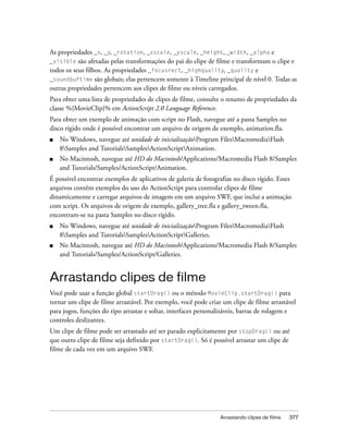 As propriedades _x, _y, _rotation, _xscale, _yscale, _height, _width, _alpha e
_visible são afetadas pelas transformações do pai do clipe de filme e transformam o clipe e
todos os seus filhos. As propriedades _focusrect, _highquality, _quality e
_soundbuftime são globais; elas pertencem somente à Timeline principal de nível 0. Todas as
outras propriedades pertencem aos clipes de filme ou níveis carregados.
Para obter uma lista de propriedades de clipes de filme, consulte o resumo de propriedades da
classe %{MovieClip}% em ActionScript 2.0 Language Reference.
Para obter um exemplo de animação com script no Flash, navegue até a pasta Samples no
disco rígido onde é possível encontrar um arquivo de origem de exemplo, animation.fla.
■   No Windows, navegue até unidade de inicializaçãoProgram FilesMacromediaFlash
    8Samples and TutorialsSamplesActionScriptAnimation.
■   No Macintosh, navegue até HD do Macintosh/Applications/Macromedia Flash 8/Samples
    and Tutorials/Samples/ActionScript/Animation.
É possível encontrar exemplos de aplicativos de galeria de fotografias no disco rígido. Esses
arquivos contêm exemplos do uso do ActionScript para controlar clipes de filme
dinamicamente e carregar arquivos de imagem em um arquivo SWF, que inclui a animação
com script. Os arquivos de origem de exemplo, gallery_tree.fla e gallery_tween.fla,
encontram-se na pasta Samples no disco rígido.
■   No Windows, navegue até unidade de inicializaçãoProgram FilesMacromediaFlash
    8Samples and TutorialsSamplesActionScriptGalleries.
■   No Macintosh, navegue até HD do Macintosh/Applications/Macromedia Flash 8/Samples
    and Tutorials/Samples/ActionScript/Galleries.


Arrastando clipes de filme
Você pode usar a função global startDrag() ou o método MovieClip.startDrag() para
tornar um clipe de filme arrastável. Por exemplo, você pode criar um clipe de filme arrastável
para jogos, funções do tipo arrastar e soltar, interfaces personalizáveis, barras de rolagem e
controles deslizantes.
Um clipe de filme pode ser arrastado até ser parado explicitamente por stopDrag() ou até
que outro clipe de filme seja definido por startDrag(). Só é possível arrastar um clipe de
filme de cada vez em um arquivo SWF.




                                                                 Arrastando clipes de filme   377
 