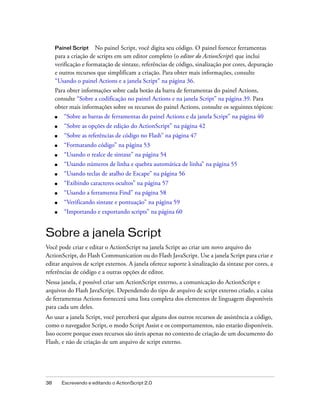 Painel Script    No painel Script, você digita seu código. O painel fornece ferramentas
     para a criação de scripts em um editor completo (o editor do ActionScript) que inclui
     verificação e formatação de sintaxe, referências de código, sinalização por cores, depuração
     e outros recursos que simplificam a criação. Para obter mais informações, consulte
     “Usando o painel Actions e a janela Script” na página 36.
     Para obter informações sobre cada botão da barra de ferramentas do painel Actions,
     consulte “Sobre a codificação no painel Actions e na janela Script” na página 39. Para
     obter mais informações sobre os recursos do painel Actions, consulte os seguintes tópicos:
     ■    “Sobre as barras de ferramentas do painel Actions e da janela Script” na página 40
     ■    “Sobre as opções de edição do ActionScript” na página 42
     ■    “Sobre as referências de código no Flash” na página 47
     ■    “Formatando código” na página 53
     ■    “Usando o realce de sintaxe” na página 54
     ■    “Usando números de linha e quebra automática de linha” na página 55
     ■    “Usando teclas de atalho de Escape” na página 56
     ■    “Exibindo caracteres ocultos” na página 57
     ■    “Usando a ferramenta Find” na página 58
     ■    “Verificando sintaxe e pontuação” na página 59
     ■    “Importando e exportando scripts” na página 60


Sobre a janela Script
Você pode criar e editar o ActionScript na janela Script ao criar um novo arquivo do
ActionScript, do Flash Communication ou do Flash JavaScript. Use a janela Script para criar e
editar arquivos de script externos. A janela oferece suporte à sinalização da sintaxe por cores, a
referências de código e a outras opções de editor.
Nessa janela, é possível criar um ActionScript externo, a comunicação do ActionScript e
arquivos do Flash JavaScript. Dependendo do tipo de arquivo de script externo criado, a caixa
de ferramentas Actions fornecerá uma lista completa dos elementos de linguagem disponíveis
para cada um deles.
Ao usar a janela Script, você perceberá que alguns dos outros recursos de assistência a código,
como o navegador Script, o modo Script Assist e os comportamentos, não estarão disponíveis.
Isso ocorre porque esses recursos são úteis apenas no contexto de criação de um documento do
Flash, e não de criação de um arquivo de script externo.




38       Escrevendo e editando o ActionScript 2.0
 