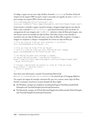 O código a seguir cria um novo clipe de filme chamado canvas_mc na Timeline (Linha de
tempo) raiz do arquivo SWF no qual o script é executado; em seguida, ele ativa loadMovie()
para carregar um arquivo JPEG externo nele mesmo.
this.createEmptyMovieClip("canvas_mc", 10);
canvas_mc.loadMovie("http://www.helpexamples.com/flash/images/image1.jpg");

Como mostra o exemplo a seguir, é possível carregar a imagem image2.jpg em um clipe de
filme e usar o método MovieClip.onPress() para fazê-la funcionar como um botão. O
carregamento de uma imagem com loadMovie() substitui o clipe de filme pela imagem, mas
não fornece acesso aos métodos de clipe de filme. Para obter acesso a esses métodos, é
necessário criar um clipe de filme pai vazio e um clipe de filme filho recipiente. Carregue a
imagem no recipiente e coloque o manipulador de eventos no clipe de filme pai.
// Cria um clipe de filme pai para armazenar o recipiente.
this.createEmptyMovieClip("my_mc", 0);

// Cria um clipe de filme filho em "my_mc".
// Esse é o clipe de filme que será substituído pela imagem.
my_mc.createEmptyMovieClip("container_mc",99);

// Use MovieClipLoader para carregar a imagem.
var my_mcl:MovieClipLoader = new MovieClipLoader();
my_mcl.loadClip("http://www.helpexamples.com/flash/images/image2.jpg",
  my_mc.container_mc);

// Coloque o manipulador de eventos no clipe de filme pai my_mc.
my_mc.onPress = function():Void {
   trace("It works");
};

Para obter mais informações, consulte %{createEmptyMovieClip
(MovieClip.createEmptyMovieClip method)}% em ActionScript 2.0 Language Reference.
Um arquivo de origem de exemplo, animation.fla, que cria e remove vários clipes de filme
durante a execução, encontra-se na pasta Samples do disco rígido
■   No Windows, navegue até unidade de inicializaçãoProgram FilesMacromediaFlash
    8Samples and TutorialsSamplesActionScriptAnimation.
■   No Macintosh, navegue até HD do Macintosh/Applications/Macromedia Flash 8/Samples
    and Tutorials/Samples/ActionScript/Animation.




380   Trabalhando com clipes de filme
 