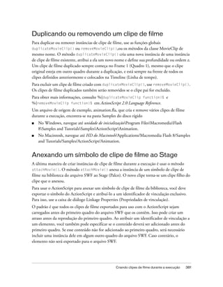 Duplicando ou removendo um clipe de filme
Para duplicar ou remover instâncias de clipe de filme, use as funções globais
duplicateMovieClip() ou removeMovieClip(),ou os métodos da classe MovieClip de
mesmo nome. O método duplicateMovieClip() cria uma nova instância de uma instância
de clipe de filme existente, atribui a ela um novo nome e define sua profundidade ou ordem z.
Um clipe de filme duplicado sempre começa no Frame 1 (Quadro 1), mesmo que o clipe
original esteja em outro quadro durante a duplicação, e está sempre na frente de todos os
clipes definidos anteriormente e colocados na Timeline (Linha de tempo).
Para excluir um clipe de filme criado com duplicateMovieClip(), use removeMovieClip().
Os clipes de filme duplicados também serão removidos se o clipe pai for excluído.
Para obter mais informações, consulte %{duplicateMovieClip function}% e
%{removeMovieClip function}% em ActionScript 2.0 Language Reference.
Um arquivo de origem de exemplo, animation.fla, que cria e remove vários clipes de filme
durante a execução, encontra-se na pasta Samples do disco rígido
■   No Windows, navegue até unidade de inicializaçãoProgram FilesMacromediaFlash
    8Samples and TutorialsSamplesActionScriptAnimation.
■   No Macintosh, navegue até HD do Macintosh/Applications/Macromedia Flash 8/Samples
    and Tutorials/Samples/ActionScript/Animation.


Anexando um símbolo de clipe de filme ao Stage
A última maneira de criar instâncias de clipe de filme durante a execução é usar o método
attachMovie(). O método attachMovie() anexa a instância de um símbolo de clipe de
filme na biblioteca do arquivo SWF ao Stage (Palco). O novo clipe torna-se um clipe filho do
clipe que o anexou.
Para usar o ActionScript para anexar um símbolo de clipe de filme da biblioteca, você deve
exportar o símbolo do ActionScript e atribuí-lo a um identificador de vinculação exclusivo.
Para isso, use a caixa de diálogo Linkage Properties (Propriedades de vinculação).
O padrão é que todos os clipes de filme exportados para uso com o ActionScript sejam
carregados antes do primeiro quadro do arquivo SWF que os contêm. Isso pode criar um
atraso antes da reprodução do primeiro quadro. Ao atribuir um identificador de vinculação a
um elemento, você também pode especificar se o conteúdo deverá ser adicionado antes do
primeiro quadro. Se esse conteúdo não for adicionado ao primeiro quadro, será necessário
incluir uma instância dele em algum outro quadro do arquivo SWF. Caso contrário, o
elemento não será exportado para o arquivo SWF.




                                                 Criando clipes de filme durante a execução   381
 