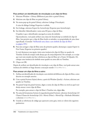 Para atribuir um identificador de vinculação a um clipe de filme:
1.   Selecione Window > Library (Biblioteca) para abrir o painel Library.
2.   Selecione um clipe de filme no painel Library.
3.   No menu pop-up do painel Library, selecione Linkage (Vinculação).
     A caixa de diálogo Linkage Properties é exibida.
4.   Em Linkage, selecione Export for ActionScript (Exportar para ActionScript).
5.   Em Identifier (Identificador), insira uma ID para o clipe de filme.
     O padrão é que o identificador seja igual ao nome do símbolo.
     Opcionalmente, você pode atribuir uma classe do ActionScript ao símbolo de clipe de
     filme. Isso permite que o clipe de filme herde os métodos e as propriedades de uma classe
     especificada. (Consulte “Atribuindo uma classe a um símbolo de clipe de filme”
     na página 399.)
6.   Para não carregar o clipe de filme antes do primeiro quadro, desmarque a opção Export in
     First Frame (Exportar no primeiro quadro).
     Se você desmarcar essa opção, insira uma instância do clipe de filme no quadro da
     Timeline (Linha de tempo) onde deseja que ela esteja disponível. Por exemplo, se o script
     que você está criando não fizer referência ao clipe de filme até o Frame 10 (Quadro 10),
     coloque uma instância do símbolo nesse quadro ou antes dele na Timeline.
7.   Clique em OK.
Depois de atribuir um identificador de vinculação a um clipe de filme, você pode anexar uma
instância do símbolo ao Stage durante a execução usando attachMovie().

Para anexar um clipe de filme a outro:
1.   Atribua um identificador de vinculação a um símbolo da biblioteca de clipes de filme, como
     descrito no exemplo anterior.
2.   Com o painel Actions (Ações) aberto, a partir de Window (Janela) > Actions, selecione um
     quadro na Timeline.
3.   No painel Script do painel Actions, digite o nome do clipe de filme ou nível ao qual você
     deseja anexar o novo clipe de filme.
     Por exemplo, para anexar o clipe de filme à Timeline raiz, digite this.
4.   Na caixa de ferramentas Actions (à esquerda do painel Actions), selecione ActionScript 2.0
     Classes (Classes do ActionScript 2.0) > Movie (Filme) > MovieClip > Methods (Métodos)
     e selecione attachMovie().
5.   Usando as referências de código que aparecem como guia, insira os valores dos seguintes
     parâmetros:



382    Trabalhando com clipes de filme
 