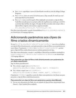 ■   Para idName, especifique o nome do identificador inserido na caixa de diálogo Linkage
         Properties.
     ■   Para newName, insira um nome de instância para o clipe anexado de modo que você
         possa especificá-lo como destino.
     ■   Para depth, insira o nível no qual o filme duplicado será anexado ao clipe de filme.
         Cada filme anexado possui sua própria ordem de empilhamento, sendo que o nível 0 é
         o nível do clipe do filme de origem. Os clipes de filme anexados estão sempre sobre o
         clipe de filme original, como mostra o seguinte exemplo:
         this.attachMovie("calif_id", "california_mc", 10);

Para obter mais informações, consulte %{attachMovie (MovieClip.attachMovie method)}%
em ActionScript 2.0 Language Reference.


Adicionando parâmetros aos clipes de
filme criados dinamicamente
Ao usar MovieClip.attachMovie() e MovieClip.duplicateMovie() para criar ou duplicar
um clipe de filme dinamicamente, você pode preencher o clipe de filme com os parâmetros de
outro objeto. O parâmetro initObject de attachMovie() e duplicateMovie() permite
que os clipes de filme criados dinamicamente recebam parâmetros de clipe.
Para obter mais informações, consulte %{attachMovie (MovieClip.attachMovie method)}% e
%{duplicateMovieClip (MovieClip.duplicateMovieClip method)}%           em ActionScript
2.0 Language Reference.

Para preencher um clipe de filme criado dinamicamente com parâmetros de
um objeto especificado:
Siga um destes procedimentos:
■    Use a sintaxe a seguir com o attachMovie():
     myMovieClip.attachMovie(idName, newName, depth [, initObject]);

■    Use a sintaxe a seguir com duplicateMovie():
     myMovieClip.duplicateMovie(idName, newName, depth [, initObject]);

O parâmetro initObject especifica o nome do objeto cujos parâmetros você deseja usar para
preencher o clipe de filme criado dinamicamente.

Para preencher um clipe de filme com parâmetros usando attachMovie():
1.   Em um novo documento do Flash, crie um símbolo de clipe de filme selecionando Insert
     (Inserir) > New Symbol (Novo símbolo).



                             Adicionando parâmetros aos clipes de filme criados dinamicamente   383
 