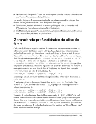 ■   No Macintosh, navegue até HD do Macintosh/Applications/Macromedia Flash 8/Samples
    and Tutorials/Samples/ActionScript/Galleries.
Um arquivo de origem de exemplo, animation.fla, que cria e remove vários clipes de filme
durante a execução, encontra-se na pasta Samples do disco rígido
■   No Windows, navegue até unidade de inicializaçãoProgram FilesMacromediaFlash
    8Samples and TutorialsSamplesActionScriptAnimation.
■   No Macintosh, navegue até HD do Macintosh/Applications/Macromedia Flash 8/Samples
    and Tutorials/Samples/ActionScript/Animation.


Gerenciando profundidades do clipe de
filme
Cada clipe de filme tem seu próprio espaço de ordem z que determina como os objetos são
sobrepostos no clipe de filme ou arquivo SWF pai. Cada clipe de filme tem um valor de
profundidade associado, que determina se ele será renderizado na frente ou atrás de outros
clipes de filme na mesma Timeline (Linha de tempo) de clipe de filme. Ao criar um clipe de
filme durante a execução usando %{attachMovie (MovieClip.attachMovie method)}%,
%{duplicateMovieClip (MovieClip.duplicateMovieClip method)}% ou
%{createEmptyMovieClip (MovieClip.createEmptyMovieClip method)}%, especifique
sempre uma profundidade para o novo clipe como um parâmetro do método. Por exemplo, o
código a seguir anexa um novo clipe de filme à Timeline de um clipe de filme chamado
container_mc com um valor de profundidade 10.
container_mc.attachMovie("symbolID", "clip1_mc", 10);

Esse exemplo cria um novo clipe de filme com a profundidade 10 no espaço de ordem z de
container_mc.
O código a seguir anexa dois novos clipes de filme ao container_mc. O primeiro clipe,
chamado clip1_mc, é renderizado atrás do clip2_mc porque um valor de profundidade
inferior foi atribuído a ele.
container_mc.attachMovie("symbolID", "clip1_mc", 10);
container_mc.attachMovie("symbolID", "clip2_mc", 15);

Os valores de profundidade de clipes de filme podem variar de -16384 a 1048575. Se você
criar ou anexar um novo clipe de filme em uma profundidade em que já existe um clipe de
filme, o clipe novo ou anexado substituirá o conteúdo existente. Para evitar esse problema, use
o método MovieClip.getNextHighestDepth(), mas não com componentes que usam um
sistema de gerenciamento de profundidade diferente. Em vez disso, use “DepthManager class”
com o componente instances.evelyn



                                                Gerenciando profundidades do clipe de filme   385
 