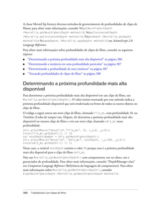 A classe MovieClip fornece diversos métodos de gerenciamento de profundidades de clipes de
filmes; para obter mais informações, consulte %{getNextHighestDepth
(MovieClip.getNextHighestDepth method)}%, %{getInstanceAtDepth
(MovieClip.getInstanceAtDepth method)}%, %{getDepth (MovieClip.getDepth
method)}% e %{swapDepths (MovieClip.swapDepths method)}% em ActionScript 2.0
Language Reference.
Para obter mais informações sobre profundidades de clipes de filme, consulte os seguintes
tópicos:
■   “Determinando a próxima profundidade mais alta disponível” na página 386
■   “Determinando a instância em uma profundidade particular” na página 387
■   “Determinando a profundidade de uma instância” na página 387
■   “Trocando profundidades de clipes de filme” na página 388


Determinando a próxima profundidade mais alta
disponível
Para determinar a próxima profundidade mais alta disponível em um clipe de filme, use
MovieClip.getNextHighestDepth(). O valor inteiro retornado por esse método indica a
próxima profundidade disponível que será renderizada na frente de todos os outros objetos no
clipe de filme.
O código a seguir anexa um novo clipe de filme, chamado file_mc, com profundidade 10, na
Timeline (Linha de tempo) raiz. Depois, ele determina a próxima profundidade mais alta
disponível no mesmo clipe de filme e cria um novo clipe chamado edit_mc nessa
profundidade.
this.attachMovie("menuClip","file_mc", 10, {_x:0, _y:0});
trace(file_mc.getDepth()); // 10
var nextDepth:Number = this.getNextHighestDepth();
this.attachMovie("menuClip", "edit_mc", nextDepth, {_x:200, _y:0});
trace(edit_mc.getDepth()); // 11

Nesse caso, a variável nextDepth contém o valor 11 porque essa é a próxima profundidade
mais alta disponível para o clipe de filme edit_mc.
Não use MovieClip.getNextHighestDepth() com componentes; em vez disso, use o
gerenciador de profundidade. Para obter mais informações, consulte “DepthManager class”
em Component Language Reference (Referência da linguagem de componentes). Para obter
mais informações sobre MovieClip.getNextHighestDepth(), consulte
%{getNextHighestDepth (MovieClip.getNextHighestDepth method)}%.




386   Trabalhando com clipes de filme
 
