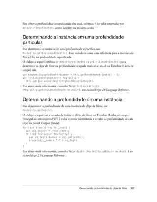 Para obter a profundidade ocupada mais alta atual, subtraia 1 do valor retornado por
getNextHighestDepth(), como descrito na próxima seção.



Determinando a instância em uma profundidade
particular
Para determinar a instância em uma profundidade específica, use
MovieClip.getInstanceAtDepth(). Esse método retorna uma referência para a instância de
MovieClip na profundidade especificada.
O código a seguir combina getNextHighestDepth() e getInstanceAtDepth() para
determinar o clipe de filme na profundidade ocupada mais alta (atual) na Timeline (Linha de
tempo) raiz.
var highestOccupiedDepth:Number = this.getNextHighestDepth() - 1;
var instanceAtHighestDepth:MovieClip =
  this.getInstanceAtDepth(highestOccupiedDepth);

Para obter mais informações, consulte %{getInstanceAtDepth
(MovieClip.getInstanceAtDepth method)}%        em ActionScript 2.0 Language Reference.


Determinando a profundidade de uma instância
Para determinar a profundidade de uma instância de clipe de filme, use
MovieClip.getDepth().
O código a seguir faz a iteração de todos os clipes de filme na Timeline (Linha de tempo)
principal de um arquivo SWF e exibe o nome da instância e o valor da profundidade de cada
clipe no painel Output (Saída):
for (var item:String in _root) {
  var obj:Object = _root[item];
  if (obj instanceof MovieClip) {
     var objDepth:Number = obj.getDepth();
     trace(obj._name + ":" + objDepth)
  }
}

Para obter mais informações, consulte %{getDepth (MovieClip.getDepth method)}% em
ActionScript 2.0 Language Reference.




                                               Gerenciando profundidades do clipe de filme   387
 