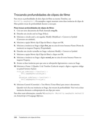 Trocando profundidades de clipes de filme
Para trocar as profundidades de dois clipes de filme na mesma Timeline, use
MovieClip.swapDepths(). Os exemplos a seguir mostram como duas instâncias de clipes de
filme podem trocar de profundidade durante a execução.

Para trocar profundidades de clipes de filme:
1.    Crie um novo documento do Flash chamado swap.fla.
2.    Desenhe um círculo azul no Stage (Palco).
3.    Selecione o círculo azul e, em seguida, Modify (Modificar) > Convert to Symbol
      (Converter em símbolo).
4.    Selecione a opção Movie clip (Clipe de filme) e clique em OK.
5.    Selecione a instância no Stage e digite first_mc na caixa de texto Instance Name (Nome da
      instância) no inspetor Property (Propriedade).
6.    Desenhe um círculo vermelho no Stage e selecione Modify > Convert to Symbol.
7.    Selecione a opção Movie clip (Clipe de filme) e clique em OK.
8.    Selecione a instância no Stage e digite second_mc na caixa de texto Instance Name no
      inspetor Property.
9.    Arraste as duas instâncias para que uma se sobreponha ligeiramente a outra no Stage.
10. Selecione   o Frame 1 (Quadro 1) da Timeline (Linha de tempo) e digite o seguinte código
      no painel Actions (Ações):
      first_mc.onRelease = function() {
           this.swapDepths(second_mc);
        };
        second_mc.onRelease = function() {
           this.swapDepths(first_mc);
        };

11.   Selecione Control (Controlar) > Test Movie (Testar filme) para testar o documento.
      Quando você clica nas instâncias no Stage, elas trocam de profundidade. Você verá as duas
      instâncias alterarem a sobreposição de um clipe por outro.
Para obter mais informações, consulte %{swapDepths (MovieClip.swapDepths method)}%
em ActionScript 2.0 Language Reference.




388     Trabalhando com clipes de filme
 