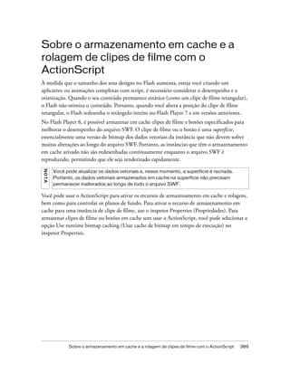 Sobre o armazenamento em cache e a
rolagem de clipes de filme com o
ActionScript
À medida que o tamanho dos seus designs no Flash aumenta, esteja você criando um
aplicativo ou animações complexas com script, é necessário considerar o desempenho e a
otimização. Quando o seu conteúdo permanece estático (como um clipe de filme retangular),
o Flash não otimiza o conteúdo. Portanto, quando você altera a posição do clipe de filme
retangular, o Flash redesenha o retângulo inteiro no Flash Player 7 e em versões anteriores.
No Flash Player 8, é possível armazenar em cache clipes de filme e botões especificados para
melhorar o desempenho do arquivo SWF. O clipe de filme ou o botão é uma superfície,
essencialmente uma versão de bitmap dos dados vetoriais da instância que não devem sofrer
muitas alterações ao longo do arquivo SWF. Portanto, as instâncias que têm o armazenamento
em cache ativado não são redesenhadas continuamente enquanto o arquivo SWF é
reproduzido, permitindo que ele seja renderizado rapidamente.
N OT A




         Você pode atualizar os dados vetoriais e, nesse momento, a superfície é recriada.
         Portanto, os dados vetoriais armazenados em cache na superfície não precisam
         permanecer inalterados ao longo de todo o arquivo SWF.

Você pode usar o ActionScript para ativar os recursos de armazenamento em cache e rolagem,
bem como para controlar os planos de fundo. Para ativar o recurso de armazenamento em
cache para uma instância de clipe de filme, use o inspetor Properties (Propriedades). Para
armazenar clipes de filme ou botões em cache sem usar o ActionScript, você pode selecionar a
opção Use runtime bitmap caching (Usar cache de bitmap em tempo de execução) no
inspetor Properties.




                Sobre o armazenamento em cache e a rolagem de clipes de filme com o ActionScript   389
 