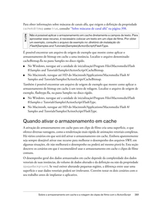 Para obter informações sobre máscaras de canais alfa, que exigem a definição da propriedade
cacheAsBitmap como true, consulte “Sobre máscaras de canal alfa” na página 398.
NO T A




          Não é possível aplicar o armazenamento em cache diretamente a campos de texto. Para
          aproveitar esse recurso, é necessário colocar um texto em um clipe de filme. Por obter
          um exemplo, consulte o arquivo de exemplo no diretório de instalação do
          FlashSamples and TutorialsSamplesActionScriptFlashType.

É possível encontrar um arquivo de origem de exemplo que mostre como aplicar o
armazenamento de bitmap em cache a uma instância. Localize o arquivo denominado
cacheBitmap.fla na pasta Samples no disco rígido.
■        No Windows, navegue até a unidade de inicializaçãoProgram FilesMacromediaFlash
         8Samples and TutorialsSamplesActionScriptCacheBitmap.
■        No Macintosh, navegue até HD do Macintosh/Applications/Macromedia Flash 8/
         Samples and Tutorials/Samples/ActionScript/CacheBitmap.
Também é possível encontrar um arquivo de origem de exemplo que mostre como aplicar o
armazenamento de bitmap em cache à um texto de rolagem. Localize o arquivo de origem de
exemplo, flashtype.fla, na pasta Samples no disco rígido.
■        No Windows, navegue até a unidade de inicializaçãoProgram FilesMacromediaFlash
         8Samples e TutorialsSamplesActionScriptFlashType.
■        No Macintosh, navegue até HD do Macintosh/Applications/Macromedia Flash 8/
         Samples and Tutorials/Samples/ActionScript/FlashType.


Quando ativar o armazenamento em cache
A ativação do armazenamento em cache para um clipe de filme cria uma superfície, o que
oferece diversas vantagens, como a renderização mais rápida de animações vetoriais complexas.
Há vários cenários em que será útil ativar o armazenamento em cache. Embora aparentemente
seja sempre desejável ativar esse recurso para melhorar o desempenho dos arquivos SWF, em
algumas situações, ele não melhorará o desempenho ou poderá até mesmo piorá-lo. Esta seção
descreve os cenários em que é recomendável usar o armazenamento em cache e clipes de filme
comuns.
O desempenho geral dos dados armazenados em cache depende da complexidade dos dados
vetoriais de suas instâncias, do volume de dados alterado e da definição ou não da propriedade
opaqueBackground. Se você estiver alterando pequenas regiões, a diferença entre usar uma
superfície e usar dados vetoriais poderá ser irrelevante. Convém testar os dois cenários com o
seu trabalho antes de implantar o aplicativo.




                 Sobre o armazenamento em cache e a rolagem de clipes de filme com o ActionScript   391
 